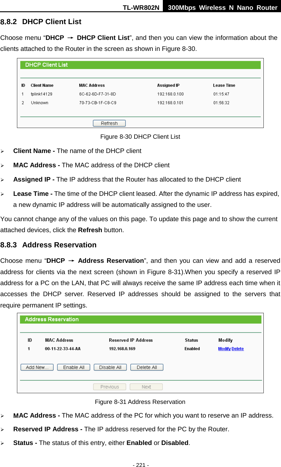 TL-WR802N  300Mbps Wireless N Nano Router  8.8.2 DHCP Client List Choose menu “DHCP  → DHCP Client List”, and then you can view the information about the clients attached to the Router in the screen as shown in Figure 8-30.  Figure 8-30 DHCP Client List  Client Name - The name of the DHCP client    MAC Address - The MAC address of the DHCP client    Assigned IP - The IP address that the Router has allocated to the DHCP client  Lease Time - The time of the DHCP client leased. After the dynamic IP address has expired, a new dynamic IP address will be automatically assigned to the user.     You cannot change any of the values on this page. To update this page and to show the current attached devices, click the Refresh button. 8.8.3 Address Reservation Choose menu “DHCP  → Address Reservation”, and then you can view and add a reserved address for clients via the next screen (shown in Figure 8-31).When you specify a reserved IP address for a PC on the LAN, that PC will always receive the same IP address each time when it accesses the DHCP server. Reserved IP addresses should be assigned to the  servers  that require permanent IP settings.    Figure 8-31 Address Reservation  MAC Address - The MAC address of the PC for which you want to reserve an IP address.  Reserved IP Address - The IP address reserved for the PC by the Router.  Status - The status of this entry, either Enabled or Disabled. - 221 - 