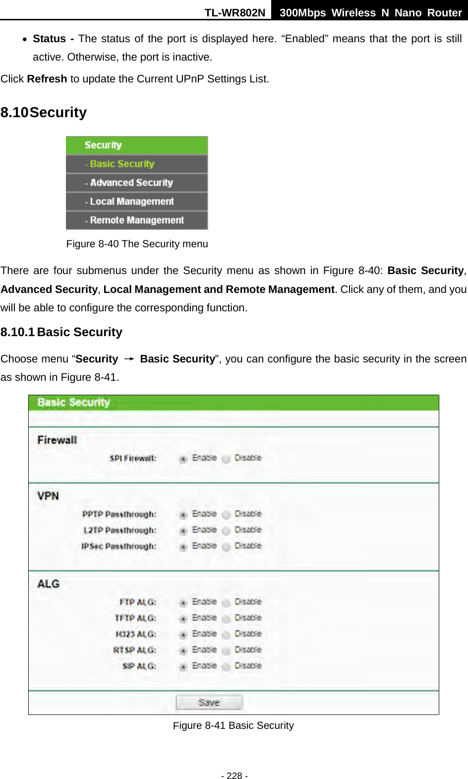 TL-WR802N  300Mbps Wireless N Nano Router  • Status - The status of the port is displayed here. “Enabled” means that the port is still active. Otherwise, the port is inactive. Click Refresh to update the Current UPnP Settings List.   8.10 Security  Figure 8-40 The Security menu There are four submenus under the Security menu as shown in Figure 8-40: Basic Security, Advanced Security, Local Management and Remote Management. Click any of them, and you will be able to configure the corresponding function. 8.10.1 Basic Security Choose menu “Security  → Basic Security”, you can configure the basic security in the screen as shown in Figure 8-41.  Figure 8-41 Basic Security - 228 - 