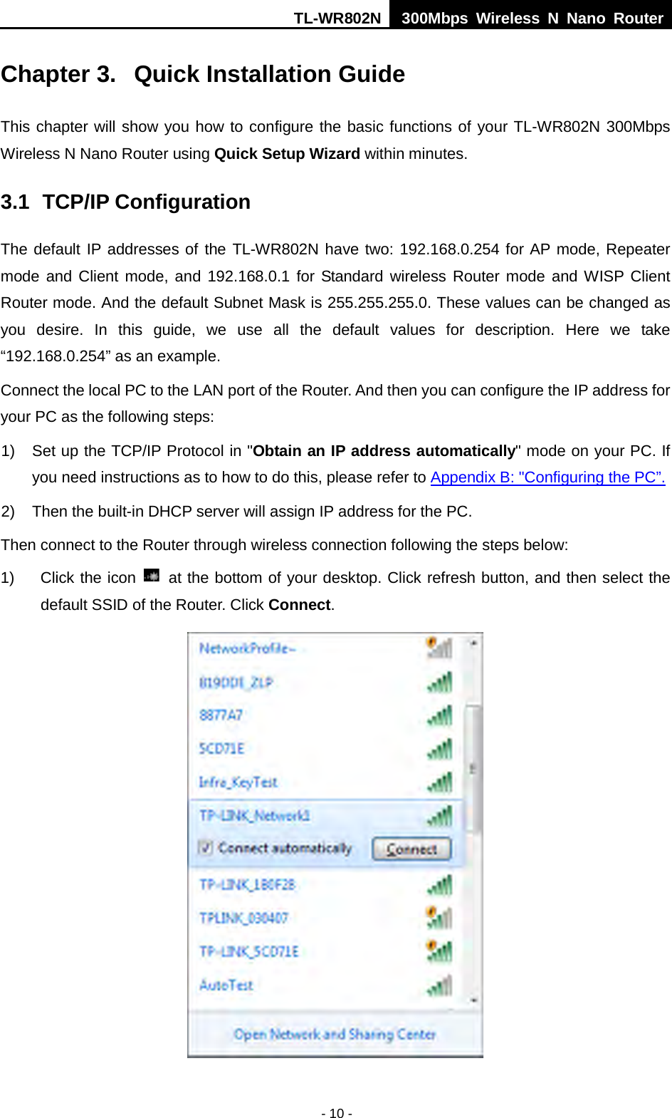 TL-WR802N  300Mbps Wireless N Nano Router  Chapter 3.  Quick Installation Guide This chapter will show you how to configure the basic functions of your TL-WR802N 300Mbps Wireless N Nano Router using Quick Setup Wizard within minutes. 3.1 TCP/IP Configuration The default IP addresses of the TL-WR802N have two: 192.168.0.254 for AP mode, Repeater mode and Client mode, and 192.168.0.1 for Standard wireless Router mode and WISP Client Router mode. And the default Subnet Mask is 255.255.255.0. These values can be changed as you desire.  In this guide,  we use all  the default values for description.  Here we take “192.168.0.254” as an example. Connect the local PC to the LAN port of the Router. And then you can configure the IP address for your PC as the following steps: 1) Set up the TCP/IP Protocol in &quot;Obtain an IP address automatically&quot; mode on your PC. If you need instructions as to how to do this, please refer to Appendix B: &quot;Configuring the PC”. 2) Then the built-in DHCP server will assign IP address for the PC. Then connect to the Router through wireless connection following the steps below: 1) Click the icon   at the bottom of your desktop. Click refresh button, and then select the default SSID of the Router. Click Connect.    - 10 - 