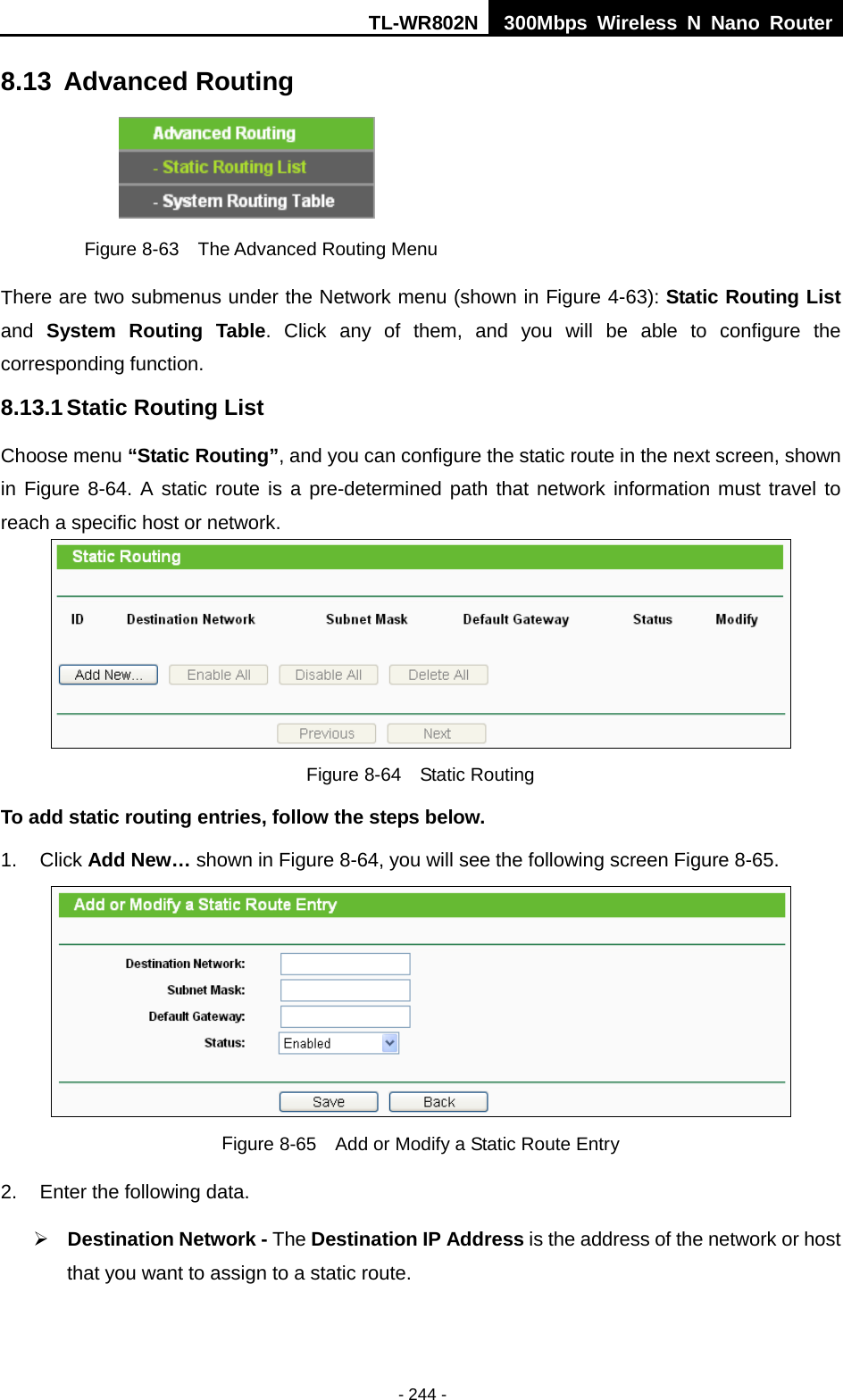 TL-WR802N  300Mbps Wireless N Nano Router  8.13 Advanced Routing  Figure 8-63  The Advanced Routing Menu There are two submenus under the Network menu (shown in Figure 4-63): Static Routing List and  System Routing Table.  Click any of them, and you will be able to configure the corresponding function. 8.13.1 Static Routing List Choose menu “Static Routing”, and you can configure the static route in the next screen, shown in Figure 8-64. A static route is a pre-determined path that network information must travel to reach a specific host or network.  Figure 8-64  Static Routing To add static routing entries, follow the steps below. 1. Click Add New… shown in Figure 8-64, you will see the following screen Figure 8-65.    Figure 8-65  Add or Modify a Static Route Entry 2. Enter the following data.  Destination Network - The Destination IP Address is the address of the network or host that you want to assign to a static route. - 244 - 