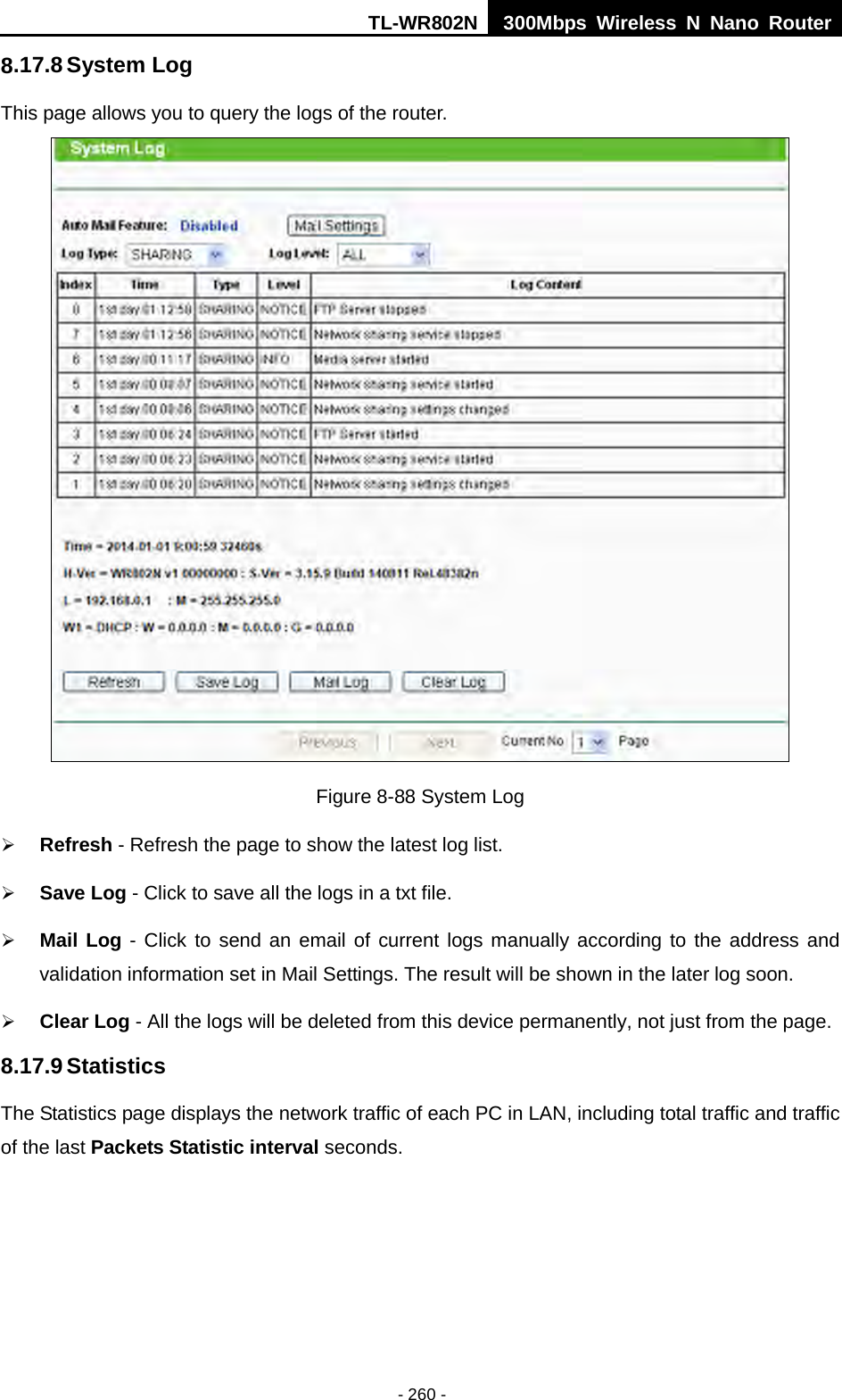 TL-WR802N  300Mbps Wireless N Nano Router  8.17.8 System Log This page allows you to query the logs of the router.  Figure 8-88 System Log  Refresh - Refresh the page to show the latest log list.  Save Log - Click to save all the logs in a txt file.  Mail Log - Click to send an email of current logs manually according to the address and validation information set in Mail Settings. The result will be shown in the later log soon.  Clear Log - All the logs will be deleted from this device permanently, not just from the page. 8.17.9 Statistics The Statistics page displays the network traffic of each PC in LAN, including total traffic and traffic of the last Packets Statistic interval seconds. - 260 - 