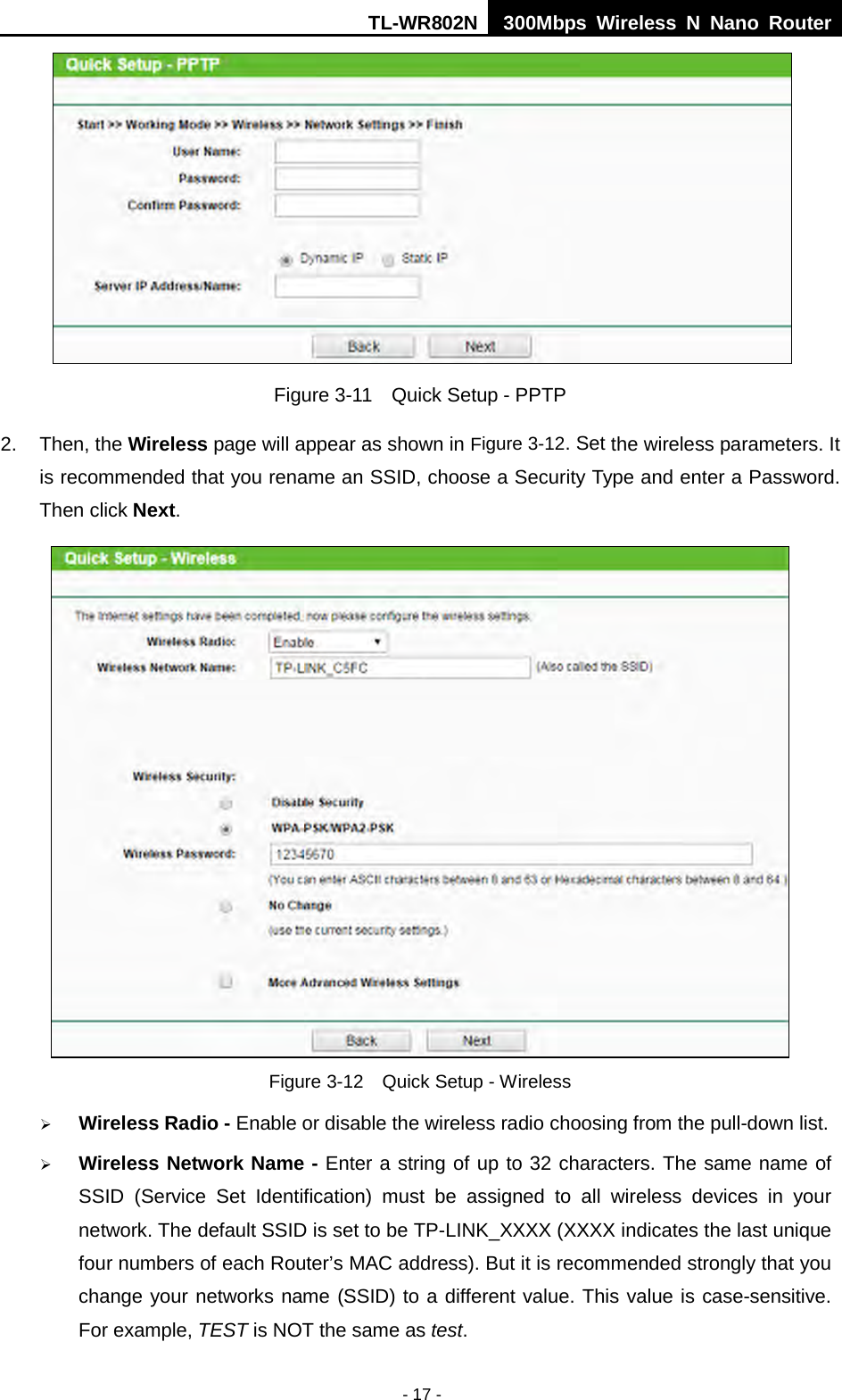 TL-WR802N  300Mbps Wireless N Nano Router   Figure 3-11  Quick Setup - PPTP 2. Then, the Wireless page will appear as shown in Figure 3-12. Set the wireless parameters. It is recommended that you rename an SSID, choose a Security Type and enter a Password. Then click Next.  Figure 3-12  Quick Setup - Wireless  Wireless Radio - Enable or disable the wireless radio choosing from the pull-down list.    Wireless Network Name - Enter a string of up to 32 characters. The same name of SSID  (Service Set Identification)  must be assigned to all wireless devices in your network. The default SSID is set to be TP-LINK_XXXX (XXXX indicates the last unique four numbers of each Router’s MAC address). But it is recommended strongly that you change your networks name (SSID) to a different value. This value is case-sensitive. For example, TEST is NOT the same as test. - 17 - 