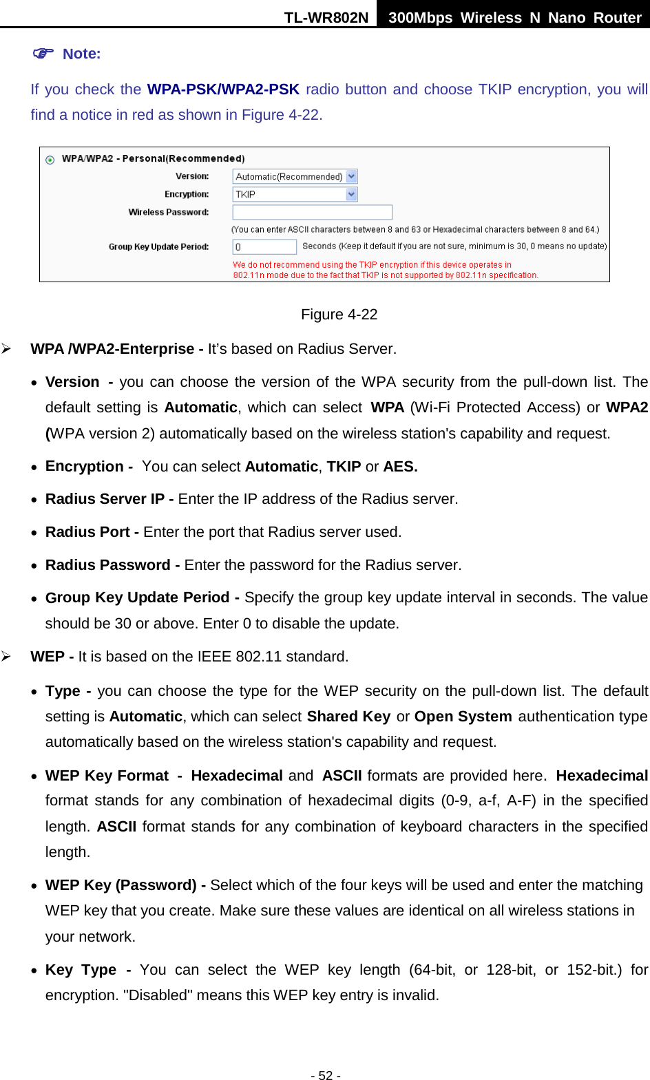 TL-WR802N  300Mbps Wireless N Nano Router   Note:   If you check the WPA-PSK/WPA2-PSK radio button and choose TKIP encryption, you will find a notice in red as shown in Figure 4-22.  Figure 4-22  WPA /WPA2-Enterprise - It’s based on Radius Server. • Version - you can choose the version of the WPA security from the pull-down list. The default setting is Automatic, which can select WPA (Wi-Fi Protected Access) or WPA2 (WPA version 2) automatically based on the wireless station&apos;s capability and request. • Encryption - You can select Automatic, TKIP or AES. • Radius Server IP - Enter the IP address of the Radius server. • Radius Port - Enter the port that Radius server used. • Radius Password - Enter the password for the Radius server. • Group Key Update Period - Specify the group key update interval in seconds. The value should be 30 or above. Enter 0 to disable the update.  WEP - It is based on the IEEE 802.11 standard.   • Type - you can choose the type for the WEP security on the pull-down list. The default setting is Automatic, which can select Shared Key or Open System authentication type automatically based on the wireless station&apos;s capability and request. • WEP Key Format - Hexadecimal and ASCII formats are provided here. Hexadecimal format stands for any combination of hexadecimal digits (0-9, a-f, A-F) in the specified length. ASCII format stands for any combination of keyboard characters in the specified length.   • WEP Key (Password) - Select which of the four keys will be used and enter the matching WEP key that you create. Make sure these values are identical on all wireless stations in your network. • Key Type - You  can select the WEP key length (64-bit, or 128-bit, or 152-bit.) for encryption. &quot;Disabled&quot; means this WEP key entry is invalid. - 52 - 
