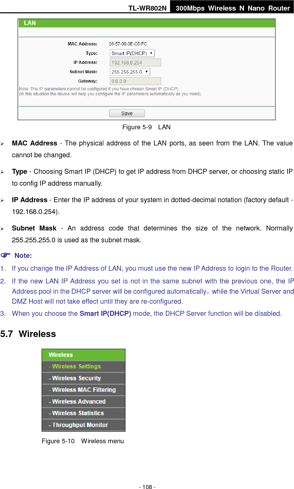TL-WR802N 300Mbps  Wireless  N  Nano  Router  - 108 -  Figure 5-9  LAN  MAC Address - The physical address of the LAN ports, as seen from the LAN. The value cannot be changed.  Type - Choosing Smart IP (DHCP) to get IP address from DHCP server, or choosing static IP to config IP address manually.  IP Address - Enter the IP address of your system in dotted-decimal notation (factory default - 192.168.0.254).  Subnet  Mask  -  An  address  code  that  determines  the  size  of  the  network.  Normally 255.255.255.0 is used as the subnet mask.  Note: 1.  If you change the IP Address of LAN, you must use the new IP Address to login to the Router.   2.  If the new LAN IP Address you set is not in the same subnet with the previous one, the IP Address pool in the DHCP server will be configured automatically，while the Virtual Server and DMZ Host will not take effect until they are re-configured. 3.  When you choose the Smart IP(DHCP) mode, the DHCP Server function will be disabled. 5.7  Wireless  Figure 5-10  Wireless menu 