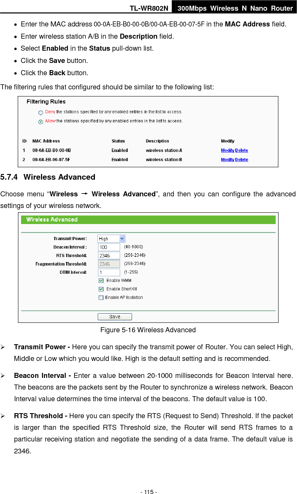 TL-WR802N 300Mbps  Wireless  N  Nano  Router  - 115 -  Enter the MAC address 00-0A-EB-B0-00-0B/00-0A-EB-00-07-5F in the MAC Address field.  Enter wireless station A/B in the Description field.  Select Enabled in the Status pull-down list.  Click the Save button.  Click the Back button. The filtering rules that configured should be similar to the following list:  5.7.4  Wireless Advanced Choose menu  “Wireless  →  Wireless  Advanced”, and  then  you can  configure  the advanced settings of your wireless network.  Figure 5-16 Wireless Advanced  Transmit Power - Here you can specify the transmit power of Router. You can select High, Middle or Low which you would like. High is the default setting and is recommended.  Beacon Interval - Enter a value between 20-1000 milliseconds for Beacon Interval here. The beacons are the packets sent by the Router to synchronize a wireless network. Beacon Interval value determines the time interval of the beacons. The default value is 100.    RTS Threshold - Here you can specify the RTS (Request to Send) Threshold. If the packet is  larger  than  the  specified  RTS  Threshold  size,  the  Router  will  send  RTS  frames  to  a particular receiving station and negotiate the sending of a data frame. The default value is 2346.   