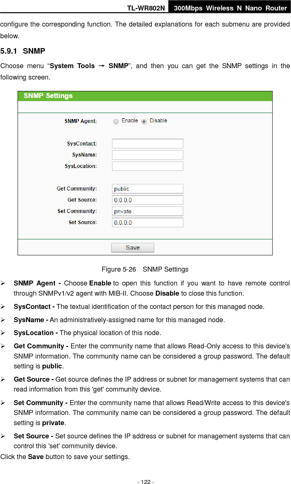 TL-WR802N 300Mbps  Wireless  N  Nano  Router  - 122 - configure the corresponding function. The detailed explanations for each submenu are provided below. 5.9.1  SNMP Choose  menu  “System  Tools  →  SNMP”,  and  then  you  can  get  the  SNMP  settings  in  the following screen.  Figure 5-26    SNMP Settings  SNMP  Agent  -  Choose Enable to  open  this  function  if  you  want  to  have  remote  control through SNMPv1/v2 agent with MIB-II. Choose Disable to close this function.  SysContact - The textual identification of the contact person for this managed node.  SysName - An administratively-assigned name for this managed node.  SysLocation - The physical location of this node.  Get Community - Enter the community name that allows Read-Only access to this device&apos;s SNMP information. The community name can be considered a group password. The default setting is public.  Get Source - Get source defines the IP address or subnet for management systems that can read information from this &apos;get&apos; community device.  Set Community - Enter the community name that allows Read/Write access to this device&apos;s SNMP information. The community name can be considered a group password. The default setting is private.  Set Source - Set source defines the IP address or subnet for management systems that can control this &apos;set&apos; community device. Click the Save button to save your settings. 