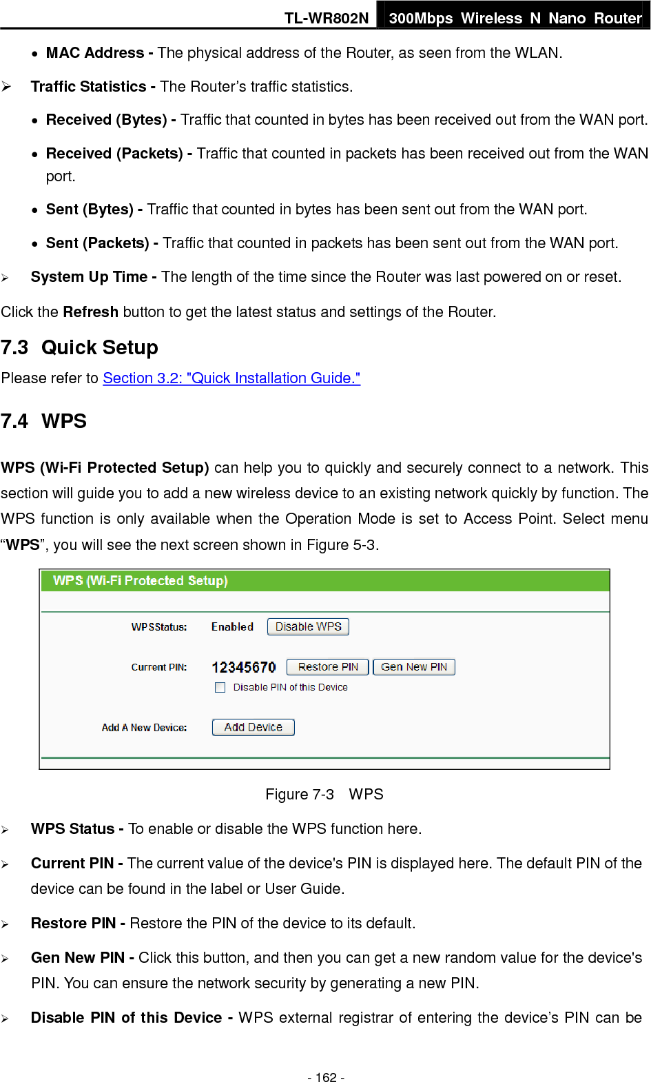 TL-WR802N 300Mbps  Wireless  N  Nano  Router  - 162 -  MAC Address - The physical address of the Router, as seen from the WLAN.  Traffic Statistics - The Router’s traffic statistics.  Received (Bytes) - Traffic that counted in bytes has been received out from the WAN port.  Received (Packets) - Traffic that counted in packets has been received out from the WAN port.  Sent (Bytes) - Traffic that counted in bytes has been sent out from the WAN port.  Sent (Packets) - Traffic that counted in packets has been sent out from the WAN port.  System Up Time - The length of the time since the Router was last powered on or reset. Click the Refresh button to get the latest status and settings of the Router. 7.3  Quick Setup Please refer to Section 3.2: &quot;Quick Installation Guide.&quot; 7.4  WPS WPS (Wi-Fi Protected Setup) can help you to quickly and securely connect to a network. This section will guide you to add a new wireless device to an existing network quickly by function. The WPS function is only available when the Operation Mode is set to Access Point. Select menu “WPS”, you will see the next screen shown in Figure 5-3.    Figure 7-3  WPS  WPS Status - To enable or disable the WPS function here.    Current PIN - The current value of the device&apos;s PIN is displayed here. The default PIN of the device can be found in the label or User Guide.    Restore PIN - Restore the PIN of the device to its default.    Gen New PIN - Click this button, and then you can get a new random value for the device&apos;s PIN. You can ensure the network security by generating a new PIN.    Disable PIN of this Device - WPS external registrar of entering the device’s PIN can be 