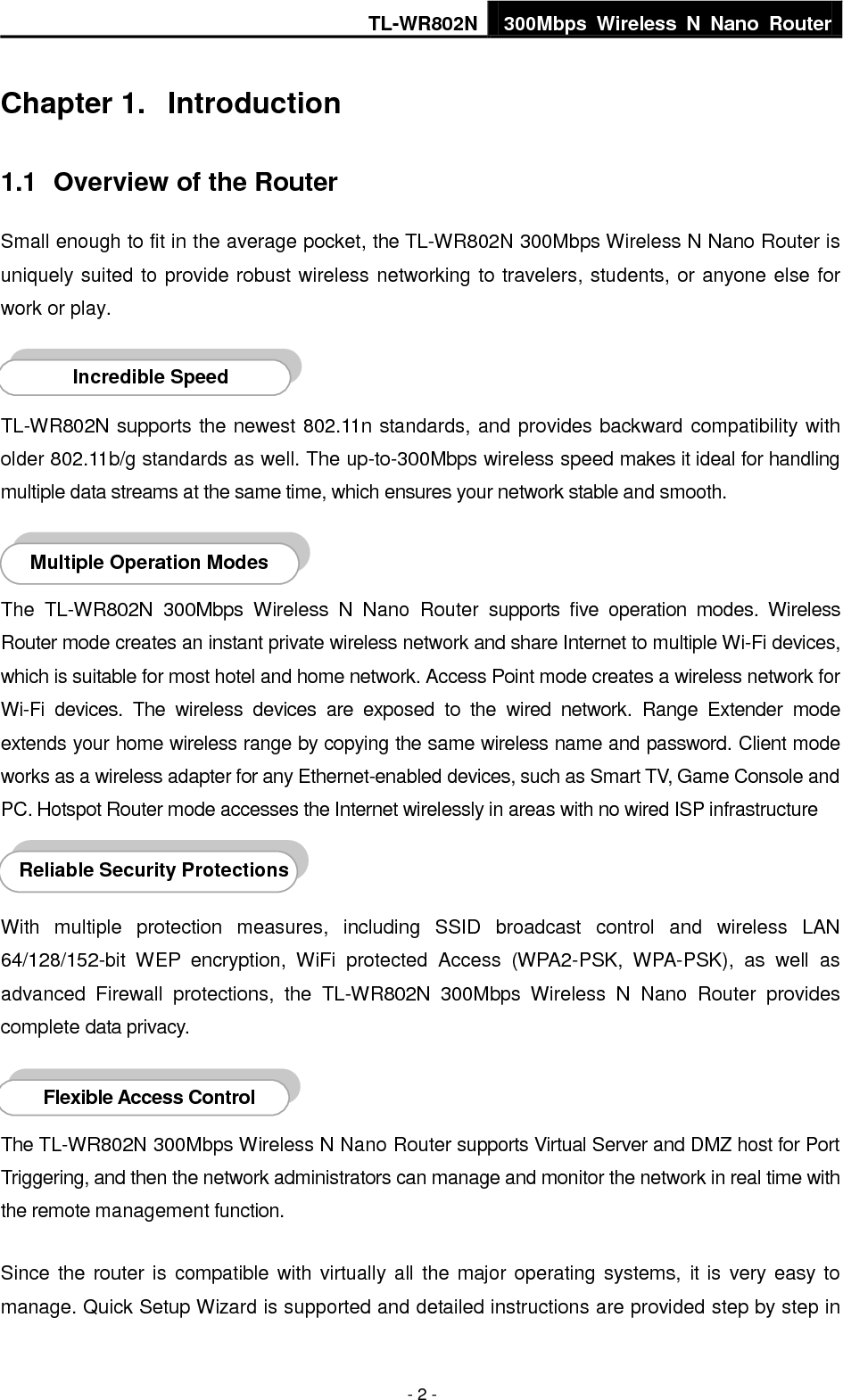 TL-WR802N 300Mbps  Wireless  N  Nano  Router  - 3 - this  user  guide.  Before  installing  the  Router,  please  look  through  this  guide  to  know  all  the Router’s functions. 1.2  Conventions The Router or TL-WR802N mentioned in this guide stands for TL-WR802N 300Mbps Wireless N Nano Router without any explanation. Parameters provided  in the pictures are just references for setting up the product, which may differ from the actual situation. You can set the parameters according to your demand. 1.3  Main Features  Complies with IEEE 802.11n/g/b  Wireless speed up to 300Mbps  Powered by external power adapter or USB connection to computer  Travel size design, ideal for home or travel use  Compact and portable, powerful wireless signal as well  Perfectly compatible with almost all the 2.4GHz Wi-Fi devices  Supports AP, Router, Range Extender, Bridge, and Client modes  Supports WEP, WPA/WPA2, WPA-PSK/WPA2-PSK encryptions 1.4  Panel Layout   Figure 1-1 TL-WR802N sketch 