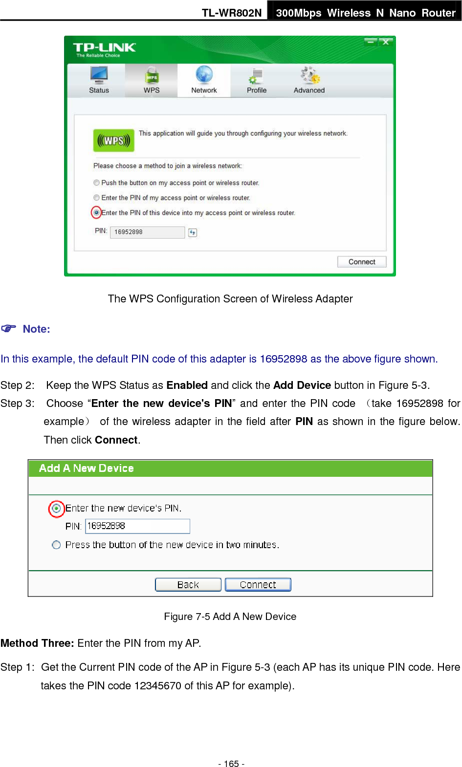 TL-WR802N 300Mbps  Wireless  N  Nano  Router  - 165 -  The WPS Configuration Screen of Wireless Adapter  Note: In this example, the default PIN code of this adapter is 16952898 as the above figure shown. Step 2:  Keep the WPS Status as Enabled and click the Add Device button in Figure 5-3. Step 3:  Choose “Enter the new device&apos;s PIN” and enter the PIN code  （take 16952898 for example）  of the wireless adapter in the field after PIN as shown in the figure below. Then click Connect.  Figure 7-5 Add A New Device Method Three: Enter the PIN from my AP. Step 1:  Get the Current PIN code of the AP in Figure 5-3 (each AP has its unique PIN code. Here takes the PIN code 12345670 of this AP for example). 
