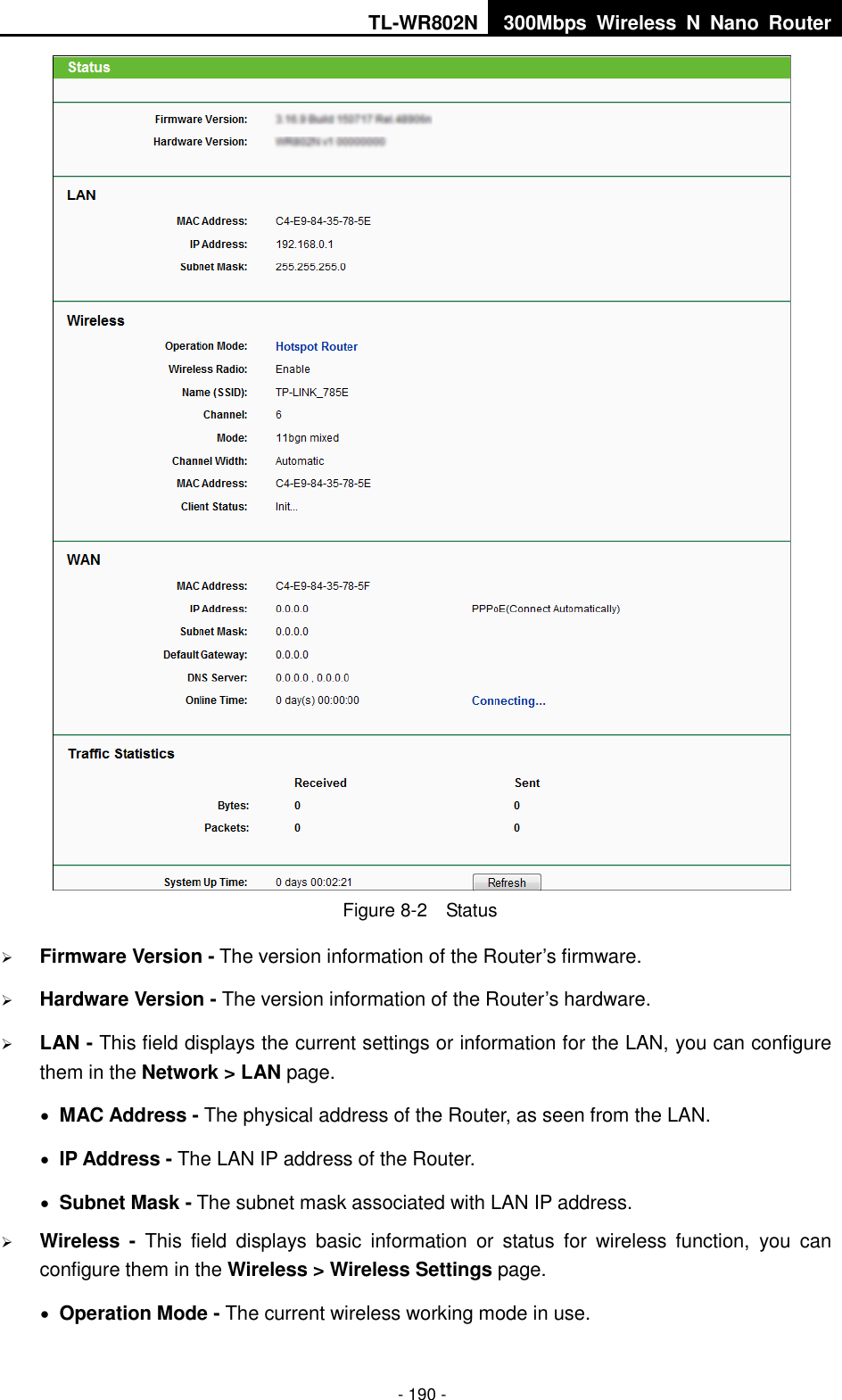 TL-WR802N 300Mbps  Wireless  N  Nano  Router  - 190 -  Figure 8-2  Status  Firmware Version - The version information of the Router’s firmware.  Hardware Version - The version information of the Router’s hardware.  LAN - This field displays the current settings or information for the LAN, you can configure them in the Network &gt; LAN page.    MAC Address - The physical address of the Router, as seen from the LAN.  IP Address - The LAN IP address of the Router.  Subnet Mask - The subnet mask associated with LAN IP address.  Wireless -  This  field  displays  basic  information  or  status  for  wireless  function,  you  can configure them in the Wireless &gt; Wireless Settings page.    Operation Mode - The current wireless working mode in use. 