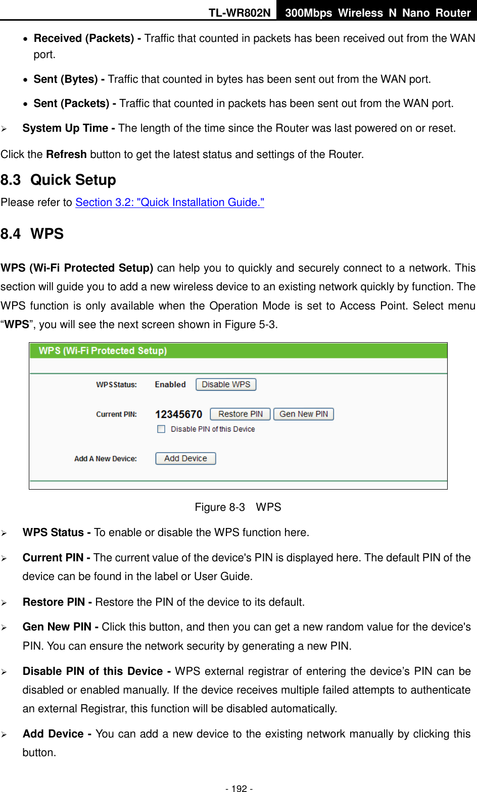 TL-WR802N 300Mbps  Wireless  N  Nano  Router  - 192 -  Received (Packets) - Traffic that counted in packets has been received out from the WAN port.  Sent (Bytes) - Traffic that counted in bytes has been sent out from the WAN port.  Sent (Packets) - Traffic that counted in packets has been sent out from the WAN port.  System Up Time - The length of the time since the Router was last powered on or reset. Click the Refresh button to get the latest status and settings of the Router. 8.3  Quick Setup Please refer to Section 3.2: &quot;Quick Installation Guide.&quot; 8.4  WPS WPS (Wi-Fi Protected Setup) can help you to quickly and securely connect to a network. This section will guide you to add a new wireless device to an existing network quickly by function. The WPS function is only available when the Operation Mode is set to Access Point. Select menu “WPS”, you will see the next screen shown in Figure 5-3.    Figure 8-3    WPS  WPS Status - To enable or disable the WPS function here.    Current PIN - The current value of the device&apos;s PIN is displayed here. The default PIN of the device can be found in the label or User Guide.    Restore PIN - Restore the PIN of the device to its default.    Gen New PIN - Click this button, and then you can get a new random value for the device&apos;s PIN. You can ensure the network security by generating a new PIN.    Disable PIN of this Device - WPS external registrar of entering the device’s PIN can be disabled or enabled manually. If the device receives multiple failed attempts to authenticate an external Registrar, this function will be disabled automatically.   Add Device - You can add a new device to the existing network manually by clicking this button.   
