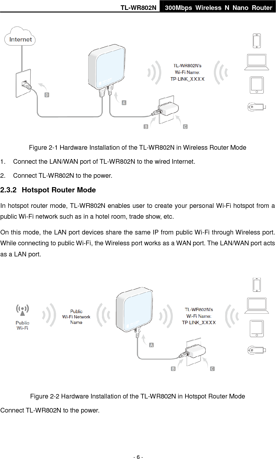 TL-WR802N 300Mbps  Wireless  N  Nano  Router  - 6 -  Figure 2-1 Hardware Installation of the TL-WR802N in Wireless Router Mode 1.  Connect the LAN/WAN port of TL-WR802N to the wired Internet. 2.  Connect TL-WR802N to the power. 2.3.2  Hotspot Router Mode In hotspot router mode, TL-WR802N enables user to create your personal Wi-Fi hotspot from a public Wi-Fi network such as in a hotel room, trade show, etc. On this mode, the LAN port devices share the same IP from public Wi-Fi through Wireless port. While connecting to public Wi-Fi, the Wireless port works as a WAN port. The LAN/WAN port acts as a LAN port.  Figure 2-2 Hardware Installation of the TL-WR802N in Hotspot Router Mode Connect TL-WR802N to the power. 