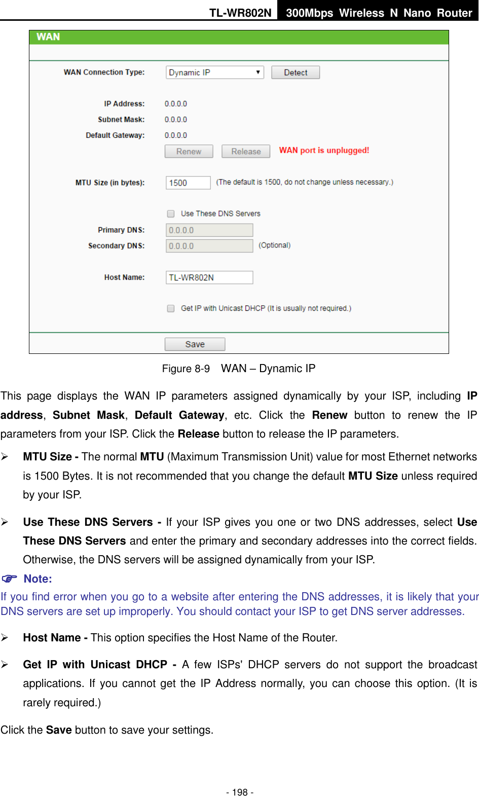 TL-WR802N 300Mbps  Wireless  N  Nano  Router  - 198 -  Figure 8-9  WAN – Dynamic IP This  page  displays  the  WAN  IP  parameters  assigned  dynamically  by  your  ISP,  including  IP address,  Subnet  Mask,  Default  Gateway,  etc.  Click  the  Renew  button  to  renew  the  IP parameters from your ISP. Click the Release button to release the IP parameters.  MTU Size - The normal MTU (Maximum Transmission Unit) value for most Ethernet networks is 1500 Bytes. It is not recommended that you change the default MTU Size unless required by your ISP.    Use These DNS Servers - If your ISP gives you one or two DNS addresses, select Use These DNS Servers and enter the primary and secondary addresses into the correct fields. Otherwise, the DNS servers will be assigned dynamically from your ISP.    Note: If you find error when you go to a website after entering the DNS addresses, it is likely that your DNS servers are set up improperly. You should contact your ISP to get DNS server addresses.    Host Name - This option specifies the Host Name of the Router.  Get  IP  with  Unicast  DHCP  -  A  few  ISPs&apos;  DHCP  servers  do  not  support  the  broadcast applications. If you cannot get the IP Address normally, you can choose this option. (It is rarely required.) Click the Save button to save your settings. 