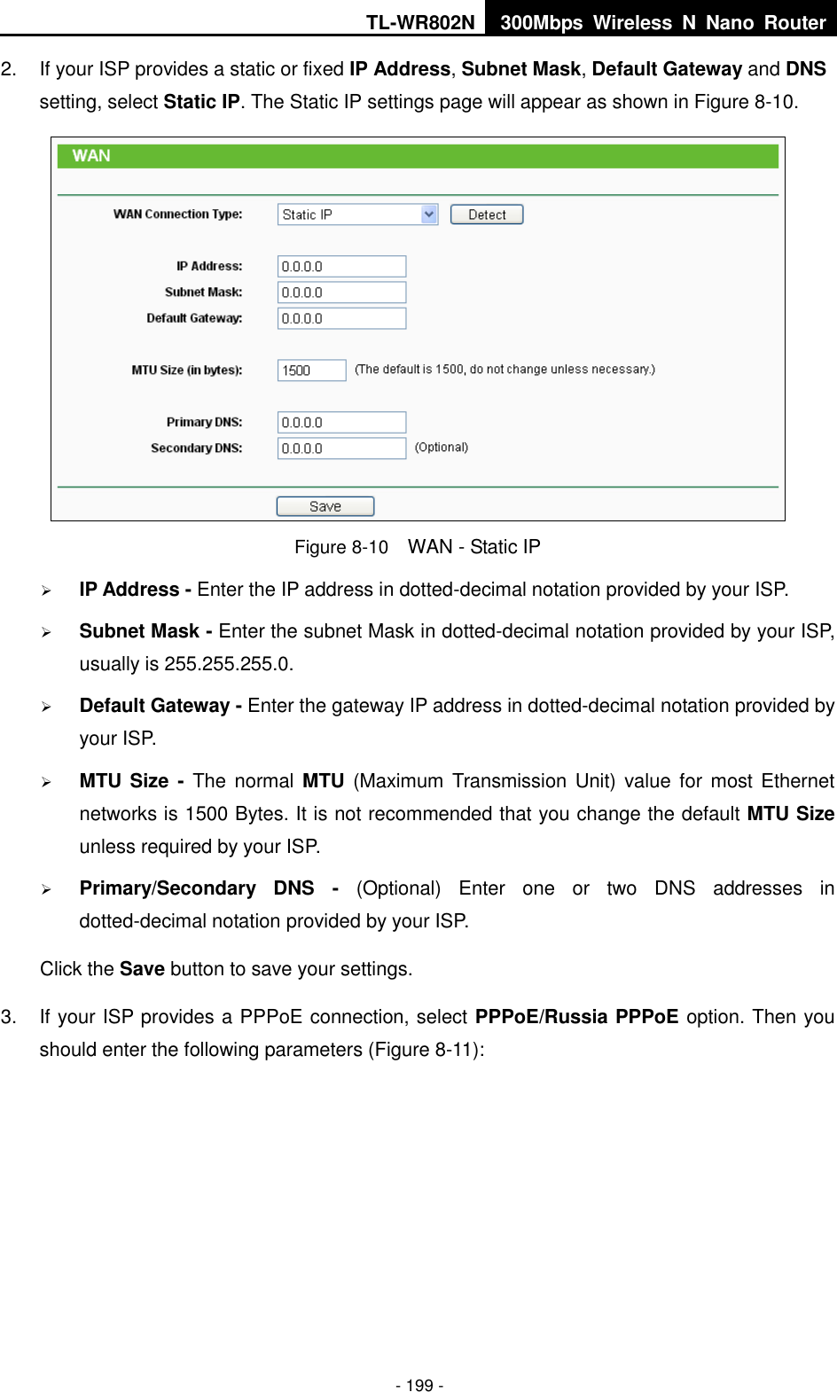 TL-WR802N 300Mbps  Wireless  N  Nano  Router  - 199 - 2.  If your ISP provides a static or fixed IP Address, Subnet Mask, Default Gateway and DNS setting, select Static IP. The Static IP settings page will appear as shown in Figure 8-10.  Figure 8-10  WAN - Static IP  IP Address - Enter the IP address in dotted-decimal notation provided by your ISP.  Subnet Mask - Enter the subnet Mask in dotted-decimal notation provided by your ISP, usually is 255.255.255.0.  Default Gateway - Enter the gateway IP address in dotted-decimal notation provided by your ISP.  MTU Size -  The  normal MTU (Maximum  Transmission Unit) value for most  Ethernet networks is 1500 Bytes. It is not recommended that you change the default MTU Size unless required by your ISP.    Primary/Secondary  DNS  -  (Optional)  Enter  one  or  two  DNS  addresses  in dotted-decimal notation provided by your ISP. Click the Save button to save your settings. 3.  If your ISP provides a PPPoE connection, select PPPoE/Russia PPPoE option. Then you should enter the following parameters (Figure 8-11): 