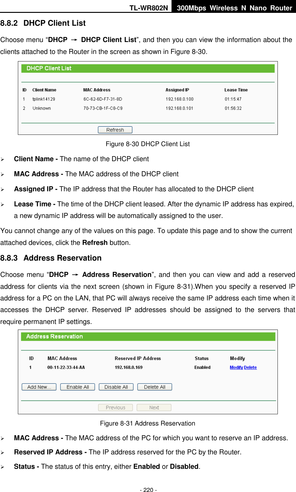 TL-WR802N 300Mbps  Wireless  N  Nano  Router  - 220 - 8.8.2  DHCP Client List Choose menu “DHCP  →  DHCP Client List”, and then you can view the information about the clients attached to the Router in the screen as shown in Figure 8-30.  Figure 8-30 DHCP Client List  Client Name - The name of the DHCP client    MAC Address - The MAC address of the DHCP client    Assigned IP - The IP address that the Router has allocated to the DHCP client  Lease Time - The time of the DHCP client leased. After the dynamic IP address has expired, a new dynamic IP address will be automatically assigned to the user.     You cannot change any of the values on this page. To update this page and to show the current attached devices, click the Refresh button. 8.8.3  Address Reservation Choose menu “DHCP  →  Address Reservation”, and then you can view and add a reserved address for clients via the next screen (shown in Figure 8-31).When you specify a reserved IP address for a PC on the LAN, that PC will always receive the same IP address each time when it accesses  the  DHCP  server.  Reserved  IP  addresses  should  be  assigned  to  the  servers  that require permanent IP settings.    Figure 8-31 Address Reservation  MAC Address - The MAC address of the PC for which you want to reserve an IP address.  Reserved IP Address - The IP address reserved for the PC by the Router.  Status - The status of this entry, either Enabled or Disabled. 