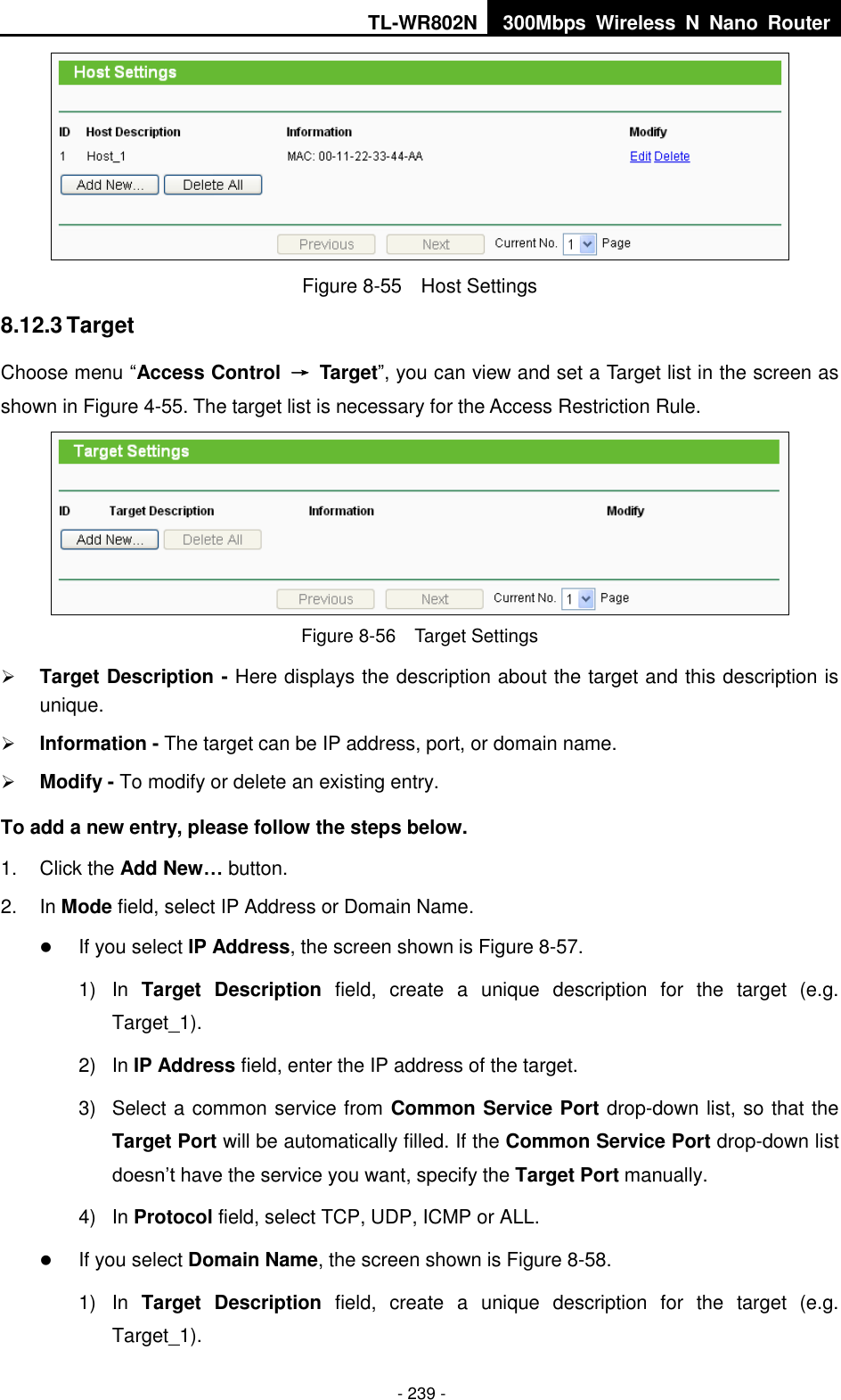 TL-WR802N 300Mbps  Wireless  N  Nano  Router  - 239 -  Figure 8-55  Host Settings 8.12.3 Target Choose menu “Access Control  →  Target”, you can view and set a Target list in the screen as shown in Figure 4-55. The target list is necessary for the Access Restriction Rule.  Figure 8-56  Target Settings  Target Description - Here displays the description about the target and this description is unique.    Information - The target can be IP address, port, or domain name.    Modify - To modify or delete an existing entry.   To add a new entry, please follow the steps below. 1.  Click the Add New… button. 2.  In Mode field, select IP Address or Domain Name.  If you select IP Address, the screen shown is Figure 8-57.   1)  In  Target  Description  field,  create  a  unique  description  for  the  target  (e.g. Target_1). 2)  In IP Address field, enter the IP address of the target. 3)  Select a common service from Common Service Port drop-down list, so that the Target Port will be automatically filled. If the Common Service Port drop-down list doesn’t have the service you want, specify the Target Port manually. 4)  In Protocol field, select TCP, UDP, ICMP or ALL.   If you select Domain Name, the screen shown is Figure 8-58. 1)  In  Target  Description  field,  create  a  unique  description  for  the  target  (e.g. Target_1). 