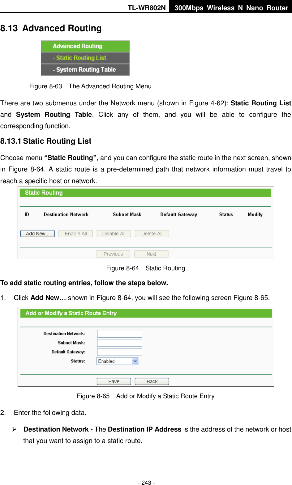 TL-WR802N 300Mbps  Wireless  N  Nano  Router  - 243 - 8.13  Advanced Routing  Figure 8-63  The Advanced Routing Menu There are two submenus under the Network menu (shown in Figure 4-62): Static Routing List and  System Routing  Table.  Click  any  of  them,  and  you  will  be  able  to  configure  the corresponding function. 8.13.1 Static Routing List Choose menu “Static Routing”, and you can configure the static route in the next screen, shown in Figure 8-64. A static route is a pre-determined path that network information must travel to reach a specific host or network.  Figure 8-64  Static Routing To add static routing entries, follow the steps below. 1.  Click Add New… shown in Figure 8-64, you will see the following screen Figure 8-65.    Figure 8-65  Add or Modify a Static Route Entry 2.  Enter the following data.  Destination Network - The Destination IP Address is the address of the network or host that you want to assign to a static route. 