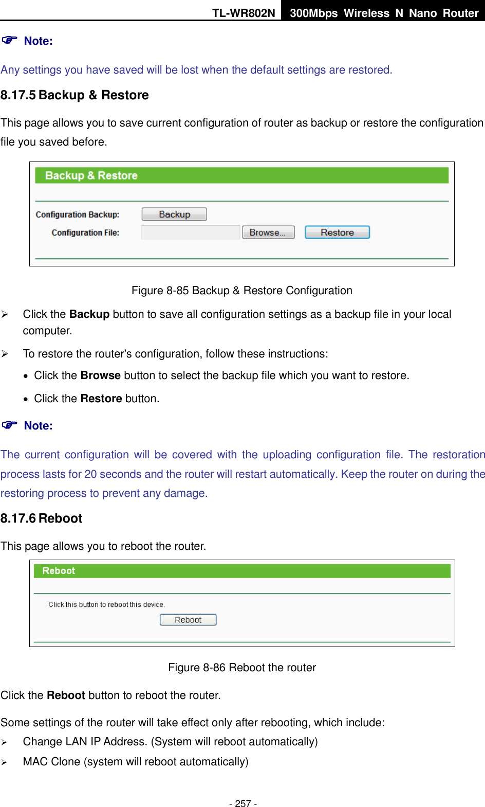 TL-WR802N 300Mbps  Wireless  N  Nano  Router  - 257 -  Note: Any settings you have saved will be lost when the default settings are restored. 8.17.5 Backup &amp; Restore This page allows you to save current configuration of router as backup or restore the configuration file you saved before.  Figure 8-85 Backup &amp; Restore Configuration  Click the Backup button to save all configuration settings as a backup file in your local computer.    To restore the router&apos;s configuration, follow these instructions:  Click the Browse button to select the backup file which you want to restore.    Click the Restore button.    Note: The  current configuration  will  be  covered with  the  uploading configuration file.  The  restoration process lasts for 20 seconds and the router will restart automatically. Keep the router on during the restoring process to prevent any damage. 8.17.6 Reboot This page allows you to reboot the router.  Figure 8-86 Reboot the router Click the Reboot button to reboot the router. Some settings of the router will take effect only after rebooting, which include:  Change LAN IP Address. (System will reboot automatically)  MAC Clone (system will reboot automatically) 