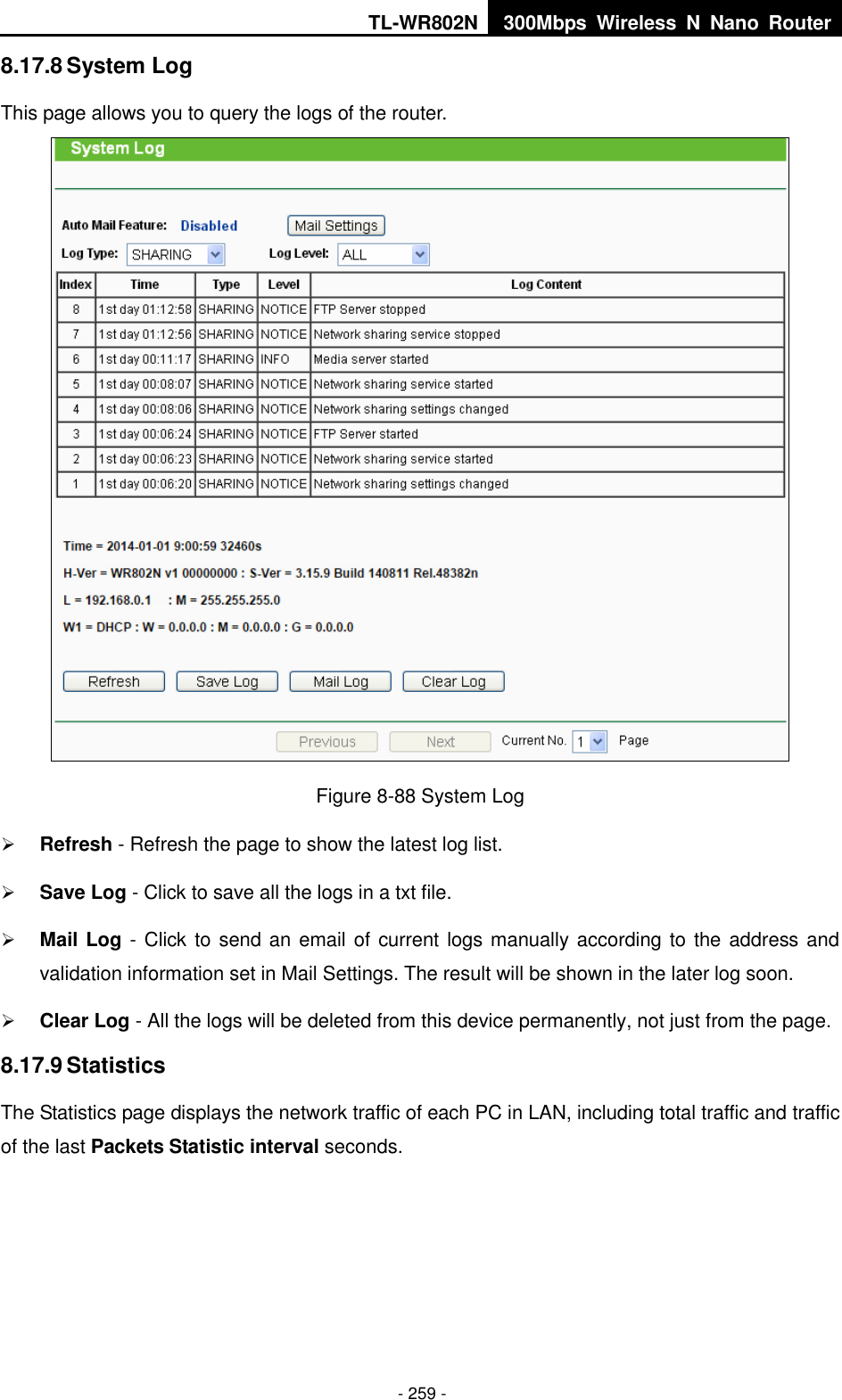 TL-WR802N 300Mbps  Wireless  N  Nano  Router  - 259 - 8.17.8 System Log This page allows you to query the logs of the router.  Figure 8-88 System Log  Refresh - Refresh the page to show the latest log list.  Save Log - Click to save all the logs in a txt file.  Mail Log - Click to send an email of current logs manually according to the address and validation information set in Mail Settings. The result will be shown in the later log soon.  Clear Log - All the logs will be deleted from this device permanently, not just from the page. 8.17.9 Statistics The Statistics page displays the network traffic of each PC in LAN, including total traffic and traffic of the last Packets Statistic interval seconds. 