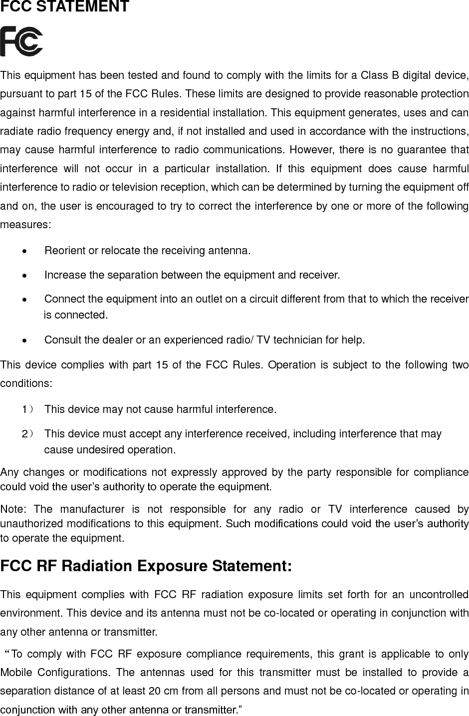   FCC STATEMENT  This equipment has been tested and found to comply with the limits for a Class B digital device, pursuant to part 15 of the FCC Rules. These limits are designed to provide reasonable protection against harmful interference in a residential installation. This equipment generates, uses and can radiate radio frequency energy and, if not installed and used in accordance with the instructions, may cause harmful interference to radio communications. However, there is no guarantee that interference  will  not  occur  in  a  particular  installation.  If  this  equipment  does  cause  harmful interference to radio or television reception, which can be determined by turning the equipment off and on, the user is encouraged to try to correct the interference by one or more of the following measures:   Reorient or relocate the receiving antenna.   Increase the separation between the equipment and receiver.   Connect the equipment into an outlet on a circuit different from that to which the receiver is connected.     Consult the dealer or an experienced radio/ TV technician for help. This device complies with part 15 of the FCC Rules. Operation is subject to the following two conditions: 1）  This device may not cause harmful interference. 2）  This device must accept any interference received, including interference that may cause undesired operation. Any changes or modifications not expressly approved by the party responsible for compliance could void the user’s authority to operate the equipment. Note:  The  manufacturer  is  not  responsible  for  any  radio  or  TV  interference  caused  by unauthorized modifications to this equipment. Such modifications could void the user’s authority to operate the equipment. FCC RF Radiation Exposure Statement: This  equipment  complies with  FCC  RF  radiation  exposure  limits  set  forth  for  an  uncontrolled environment. This device and its antenna must not be co-located or operating in conjunction with any other antenna or transmitter. “To comply with FCC RF exposure compliance requirements, this  grant is applicable to only Mobile  Configurations.  The  antennas  used  for  this  transmitter  must  be  installed  to  provide  a separation distance of at least 20 cm from all persons and must not be co-located or operating in conjunction with any other antenna or transmitter.” 