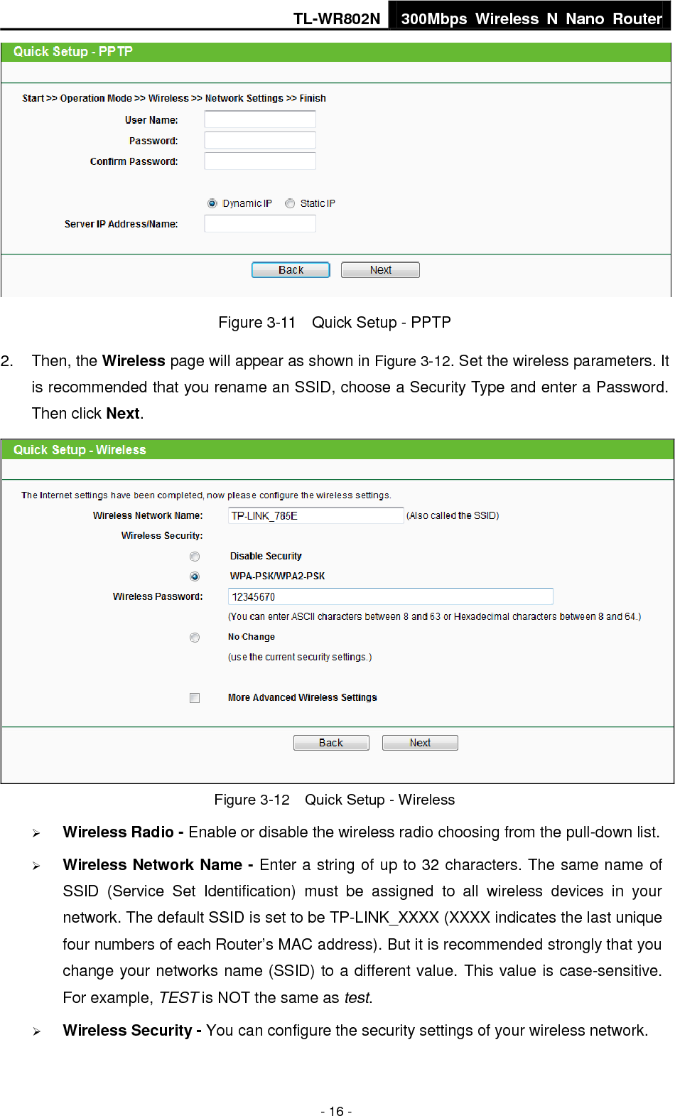 TL-WR802N 300Mbps  Wireless  N  Nano  Router  - 16 -  Figure 3-11    Quick Setup - PPTP 2.  Then, the Wireless page will appear as shown in Figure 3-12. Set the wireless parameters. It is recommended that you rename an SSID, choose a Security Type and enter a Password. Then click Next.  Figure 3-12  Quick Setup - Wireless  Wireless Radio - Enable or disable the wireless radio choosing from the pull-down list.    Wireless Network Name - Enter a string of up to 32 characters. The same name of SSID  (Service  Set  Identification)  must  be  assigned  to  all  wireless  devices  in  your network. The default SSID is set to be TP-LINK_XXXX (XXXX indicates the last unique four numbers of each Router’s MAC address). But it is recommended strongly that you change your networks name (SSID) to a different value. This value is case-sensitive. For example, TEST is NOT the same as test.  Wireless Security - You can configure the security settings of your wireless network. 
