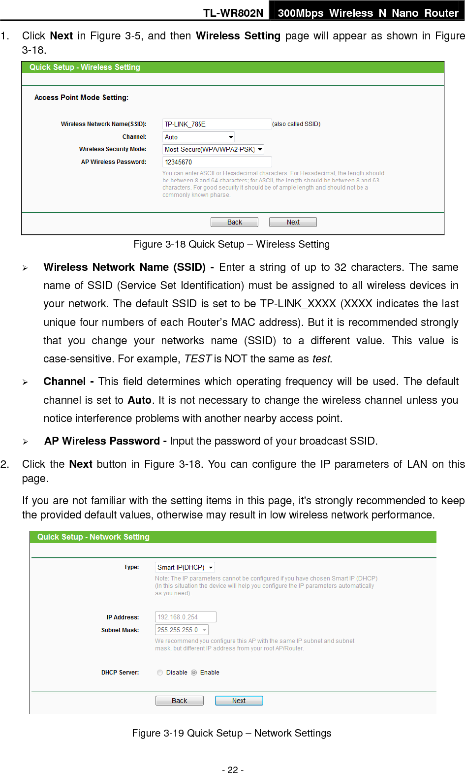 TL-WR802N 300Mbps  Wireless  N  Nano  Router  - 22 - 1.  Click Next in Figure 3-5, and then Wireless Setting page will appear as shown in Figure 3-18.    Figure 3-18 Quick Setup – Wireless Setting  Wireless Network Name (SSID) -  Enter a  string of up  to 32 characters. The  same name of SSID (Service Set Identification) must be assigned to all wireless devices in your network. The default SSID is set to be TP-LINK_XXXX (XXXX indicates the last unique four numbers of each Router’s MAC address). But it is recommended strongly that  you  change  your  networks  name  (SSID)  to  a  different  value.  This  value  is case-sensitive. For example, TEST is NOT the same as test.  Channel - This field determines which operating frequency will be used. The default channel is set to Auto. It is not necessary to change the wireless channel unless you notice interference problems with another nearby access point.  AP Wireless Password - Input the password of your broadcast SSID. 2.  Click the Next button in Figure 3-18. You can configure the IP parameters of LAN on this page. If you are not familiar with the setting items in this page, it&apos;s strongly recommended to keep the provided default values, otherwise may result in low wireless network performance.  Figure 3-19 Quick Setup – Network Settings 