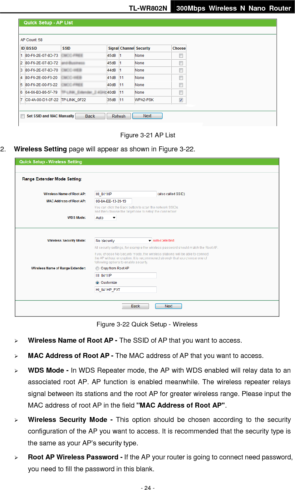 TL-WR802N 300Mbps  Wireless  N  Nano  Router  - 24 -  Figure 3-21 AP List 2. Wireless Setting page will appear as shown in Figure 3-22.    Figure 3-22 Quick Setup - Wireless  Wireless Name of Root AP - The SSID of AP that you want to access.  MAC Address of Root AP - The MAC address of AP that you want to access.  WDS Mode - In WDS Repeater mode, the AP with WDS enabled will relay data to an associated root AP. AP function is enabled meanwhile. The wireless repeater relays signal between its stations and the root AP for greater wireless range. Please input the MAC address of root AP in the field &quot;MAC Address of Root AP&quot;.  Wireless  Security  Mode  -  This  option  should  be  chosen  according  to  the  security configuration of the AP you want to access. It is recommended that the security type is the same as your AP’s security type.  Root AP Wireless Password - If the AP your router is going to connect need password, you need to fill the password in this blank. 