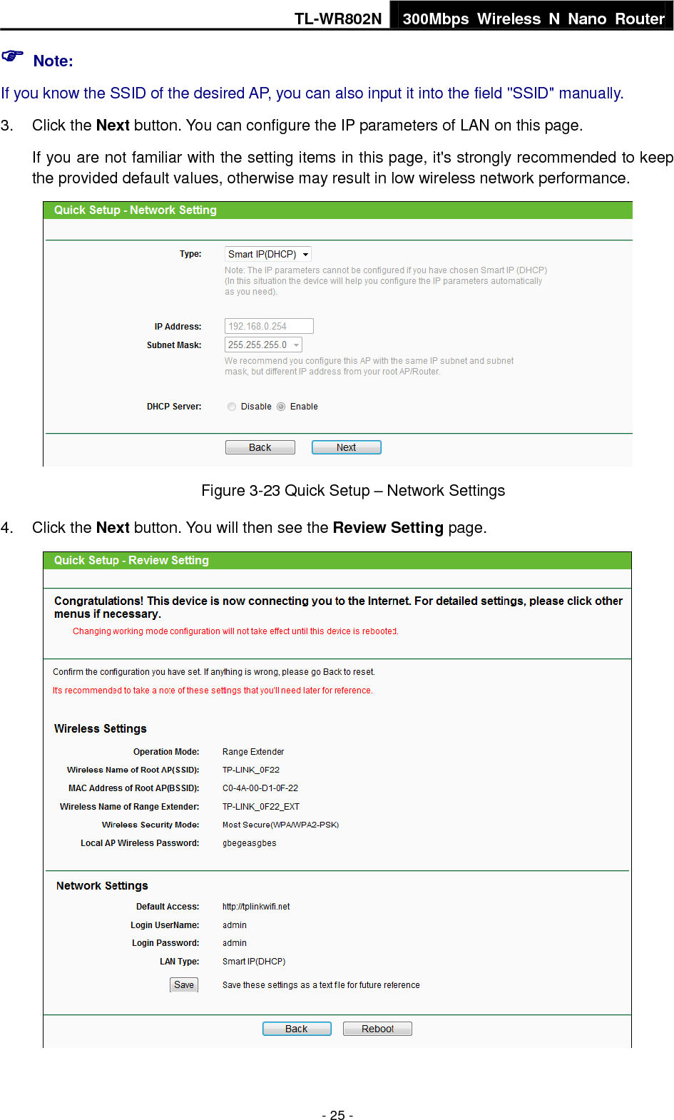 TL-WR802N 300Mbps  Wireless  N  Nano  Router  - 25 -  Note: If you know the SSID of the desired AP, you can also input it into the field &quot;SSID&quot; manually. 3.  Click the Next button. You can configure the IP parameters of LAN on this page. If you are not familiar with the setting items in this page, it&apos;s strongly recommended to keep the provided default values, otherwise may result in low wireless network performance.  Figure 3-23 Quick Setup – Network Settings 4.  Click the Next button. You will then see the Review Setting page.  