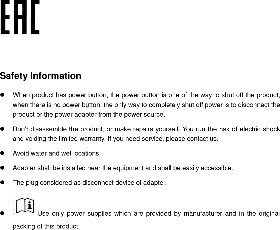     Safety Information   When product has power button, the power button is one of the way to shut off the product; when there is no power button, the only way to completely shut off power is to disconnect the product or the power adapter from the power source.  Don’t disassemble the product, or make repairs yourself. You run the risk of electric shock and voiding the limited warranty. If you need service, please contact us.   Avoid water and wet locations.   Adapter shall be installed near the equipment and shall be easily accessible.   The plug considered as disconnect device of adapter.   Use  only power  supplies which  are  provided by  manufacturer  and  in  the original packing of this product.     