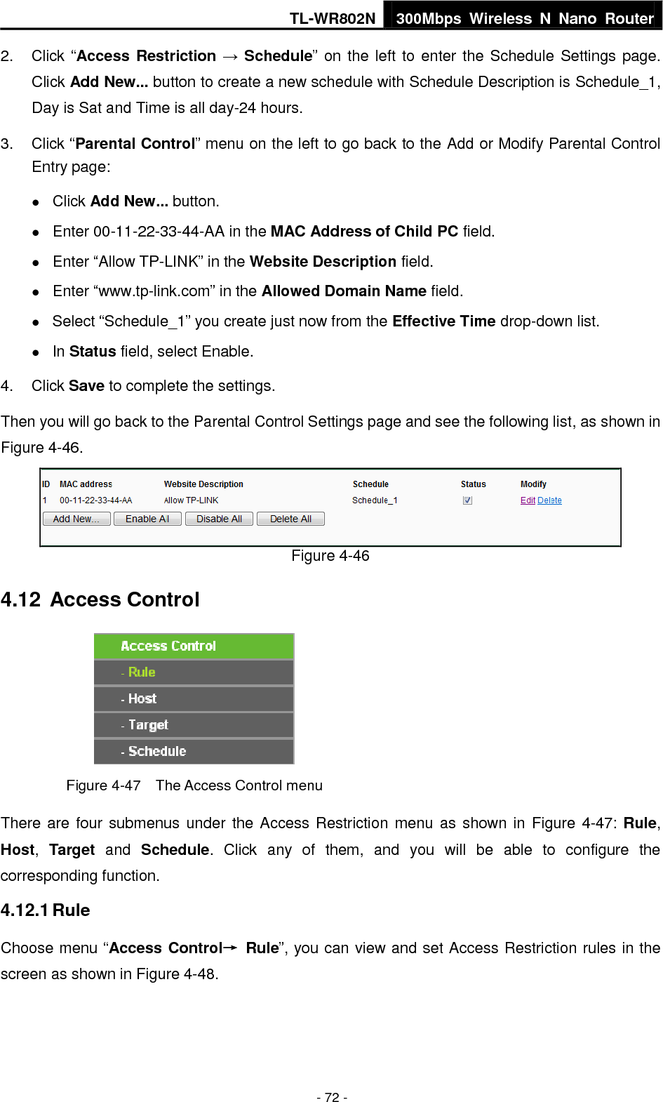 TL-WR802N 300Mbps  Wireless  N  Nano  Router  - 72 - 2.  Click “Access Restriction → Schedule” on the left to enter the Schedule Settings page. Click Add New... button to create a new schedule with Schedule Description is Schedule_1, Day is Sat and Time is all day-24 hours.   3.  Click “Parental Control” menu on the left to go back to the Add or Modify Parental Control Entry page:    Click Add New... button.    Enter 00-11-22-33-44-AA in the MAC Address of Child PC field.    Enter “Allow TP-LINK” in the Website Description field.    Enter “www.tp-link.com” in the Allowed Domain Name field.    Select “Schedule_1” you create just now from the Effective Time drop-down list.    In Status field, select Enable.   4.  Click Save to complete the settings. Then you will go back to the Parental Control Settings page and see the following list, as shown in Figure 4-46.  Figure 4-46 4.12  Access Control  Figure 4-47    The Access Control menu There are four submenus under the Access Restriction menu as shown in Figure 4-47: Rule, Host,  Target  and  Schedule.  Click  any  of  them,  and  you  will  be  able  to  configure  the corresponding function. 4.12.1 Rule Choose menu “Access Control→  Rule”, you can view and set Access Restriction rules in the screen as shown in Figure 4-48.   