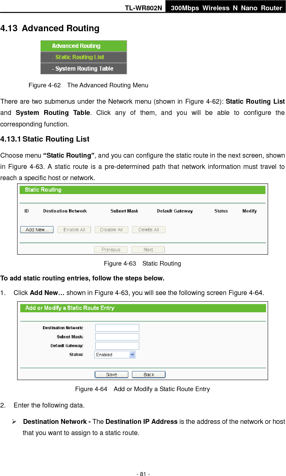 TL-WR802N 300Mbps  Wireless  N  Nano  Router  - 81 - 4.13  Advanced Routing  Figure 4-62  The Advanced Routing Menu There are two submenus under the Network menu (shown in Figure 4-62): Static Routing List and  System Routing  Table.  Click  any  of  them,  and  you  will  be  able  to  configure  the corresponding function. 4.13.1 Static Routing List Choose menu “Static Routing”, and you can configure the static route in the next screen, shown in Figure 4-63. A static route is a pre-determined path that network information must travel to reach a specific host or network.  Figure 4-63  Static Routing To add static routing entries, follow the steps below. 1.  Click Add New… shown in Figure 4-63, you will see the following screen Figure 4-64.    Figure 4-64  Add or Modify a Static Route Entry 2.  Enter the following data.  Destination Network - The Destination IP Address is the address of the network or host that you want to assign to a static route. 