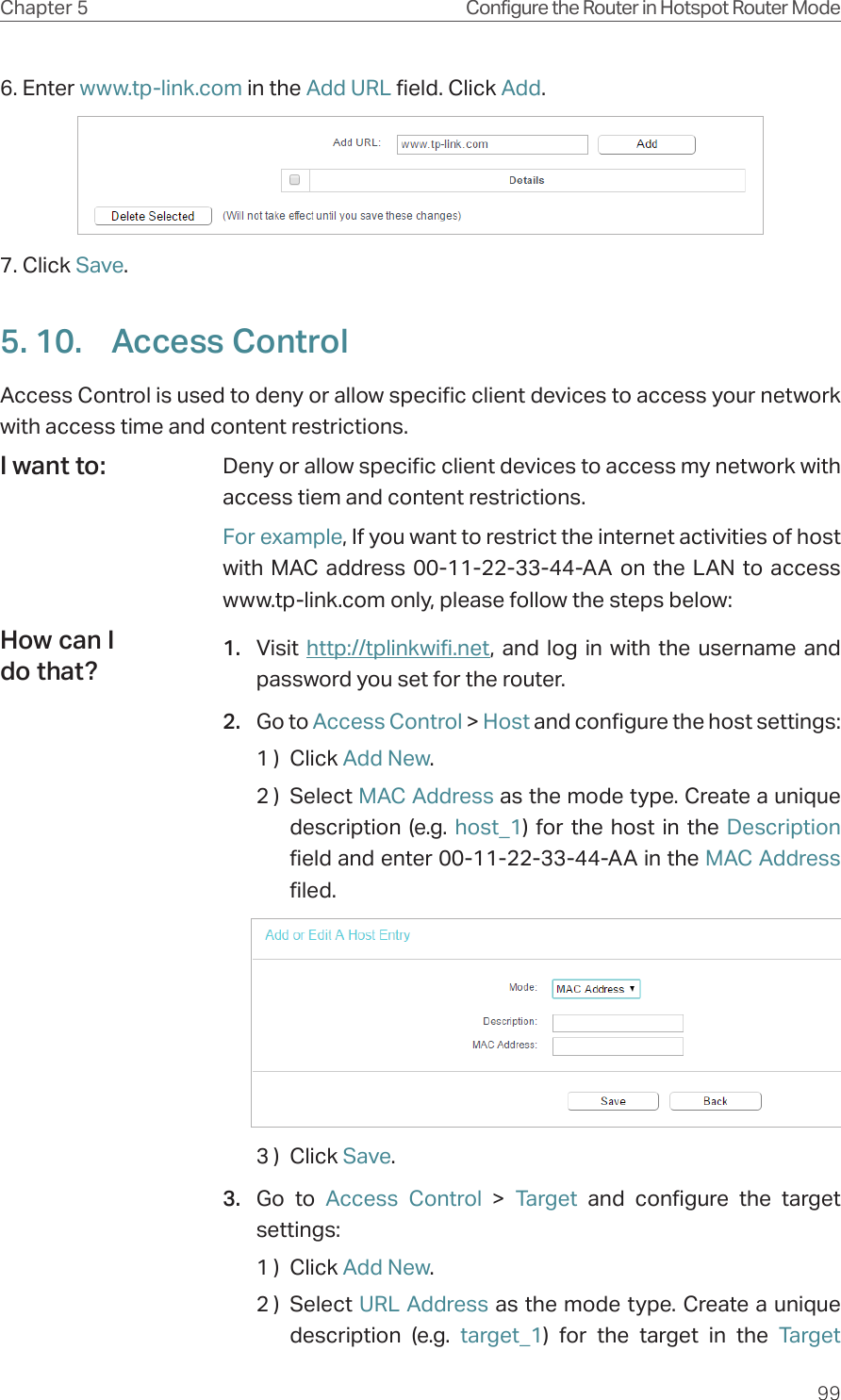 99Chapter 5 Configure the Router in Hotspot Router Mode6. Enter www.tp-link.com in the Add URL field. Click Add.7. Click Save.5. 10.  Access ControlAccess Control is used to deny or allow specific client devices to access your network with access time and content restrictions.Deny or allow specific client devices to access my network with access tiem and content restrictions.For example, If you want to restrict the internet activities of host with MAC address 00-11-22-33-44-AA on the LAN to access www.tp-link.com only, please follow the steps below:1.  Visit  http://tplinkwifi.net, and log in with the username and password you set for the router.2.  Go to Access Control &gt; Host and configure the host settings:1 )  Click Add New.2 )  Select MAC Address as the mode type. Create a unique description (e.g. host_1) for the host in the Description field and enter 00-11-22-33-44-AA in the MAC Address filed.3 )  Click Save.3.  Go to Access Control &gt; Target and configure the target settings:1 )  Click Add New.2 )  Select URL Address as the mode type. Create a unique description (e.g. target_1) for the target in the Target I want to:How can I do that?