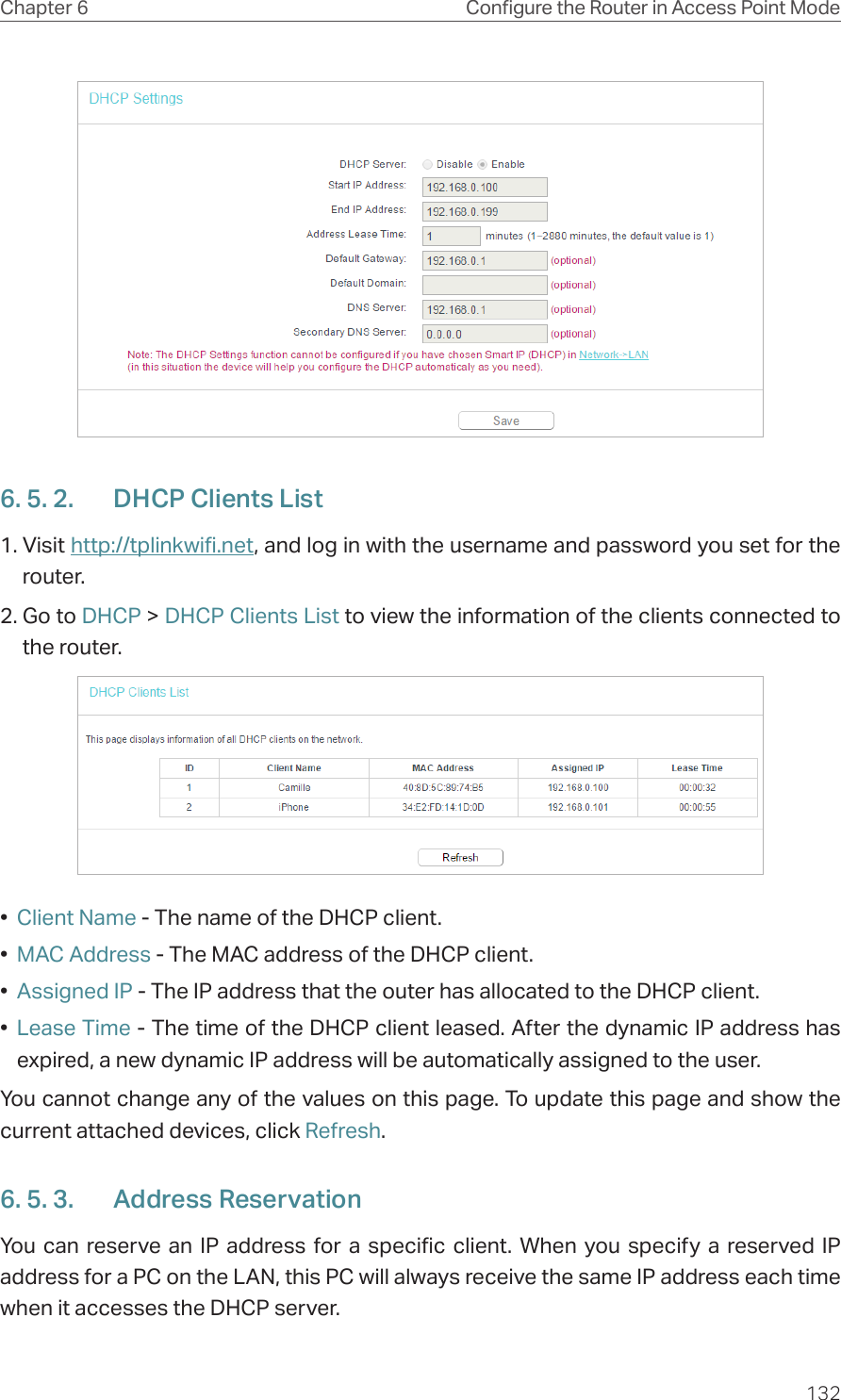 132Chapter 6 Congure the Router in Access Point Mode6. 5. 2.  DHCP Clients List1. Visit http://tplinkwifi.net, and log in with the username and password you set for the router.2. Go to DHCP &gt; DHCP Clients List to view the information of the clients connected to the router.•  Client Name - The name of the DHCP client.•  MAC Address - The MAC address of the DHCP client. •  Assigned IP - The IP address that the outer has allocated to the DHCP client.•  Lease Time - The time of the DHCP client leased. After the dynamic IP address has expired, a new dynamic IP address will be automatically assigned to the user.  You cannot change any of the values on this page. To update this page and show the current attached devices, click Refresh.6. 5. 3.  Address ReservationYou can reserve an IP address for a specific client. When you specify a reserved IP address for a PC on the LAN, this PC will always receive the same IP address each time when it accesses the DHCP server.
