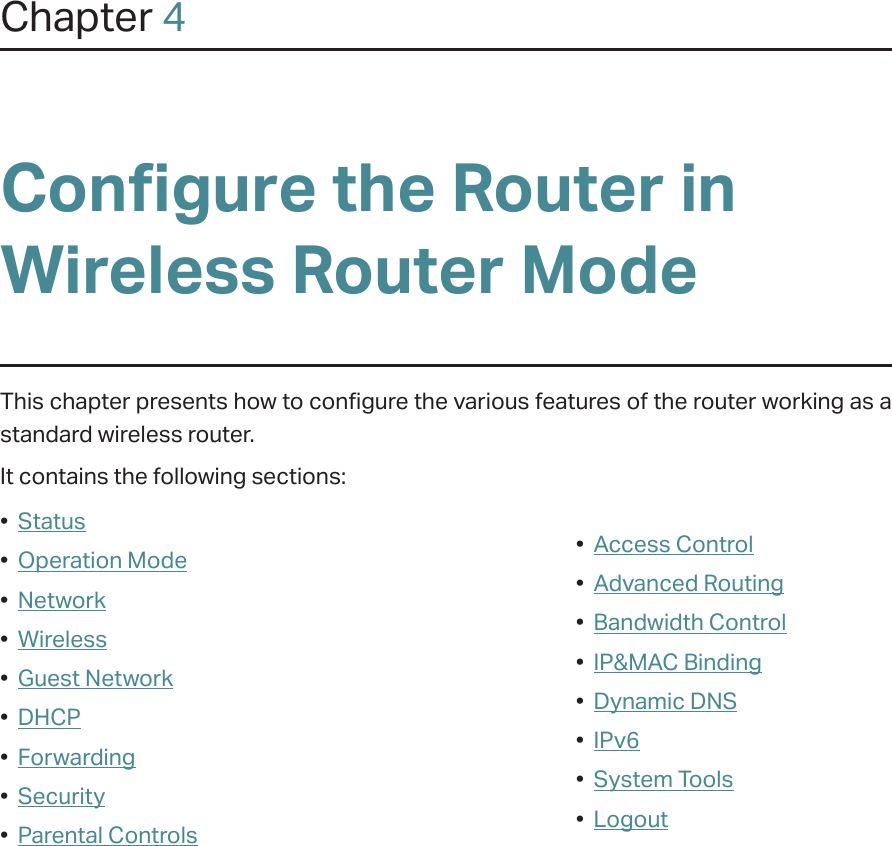 Chapter 4Configure the Router in Wireless Router ModeThis chapter presents how to configure the various features of the router working as a standard wireless router.  It contains the following sections:•  Status•  Operation Mode•  Network•  Wireless•  Guest Network•  DHCP•  Forwarding•  Security•  Parental Controls•  Access Control•  Advanced Routing•  Bandwidth Control•  IP&amp;MAC Binding•  Dynamic DNS•  IPv6•  System Tools•  Logout