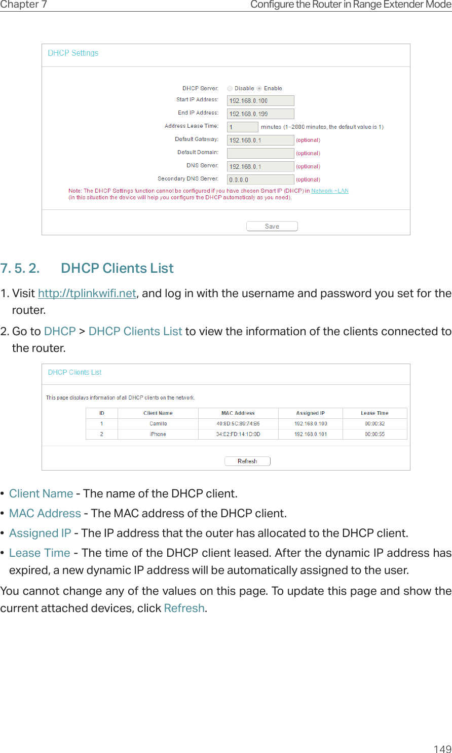 149Chapter 7 Configure the Router in Range Extender Mode7. 5. 2.  DHCP Clients List1. Visit http://tplinkwifi.net, and log in with the username and password you set for the router.2. Go to DHCP &gt; DHCP Clients List to view the information of the clients connected to the router.•  Client Name - The name of the DHCP client.•  MAC Address - The MAC address of the DHCP client. •  Assigned IP - The IP address that the outer has allocated to the DHCP client.•  Lease Time - The time of the DHCP client leased. After the dynamic IP address has expired, a new dynamic IP address will be automatically assigned to the user.  You cannot change any of the values on this page. To update this page and show the current attached devices, click Refresh.