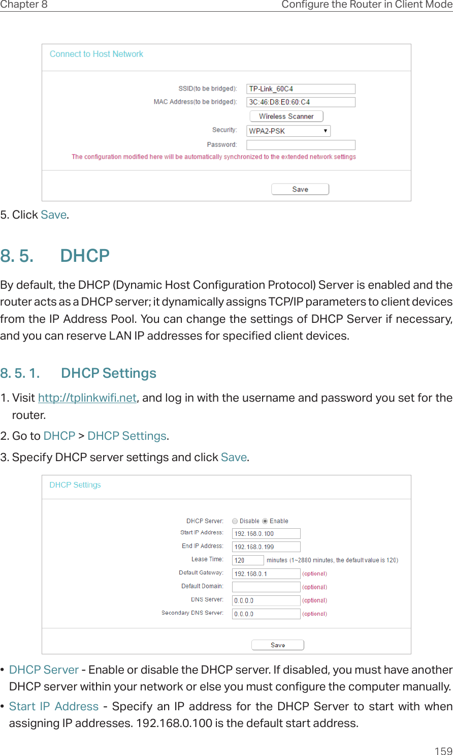 159Chapter 8 Congure the Router in Client Mode5. Click Save.8. 5.  DHCPBy default, the DHCP (Dynamic Host Configuration Protocol) Server is enabled and the router acts as a DHCP server; it dynamically assigns TCP/IP parameters to client devices from the IP Address Pool. You can change the settings of DHCP Server if necessary, and you can reserve LAN IP addresses for specified client devices.8. 5. 1.  DHCP Settings1. Visit http://tplinkwifi.net, and log in with the username and password you set for the router.2. Go to DHCP &gt; DHCP Settings. 3. Specify DHCP server settings and click Save.•  DHCP Server - Enable or disable the DHCP server. If disabled, you must have another DHCP server within your network or else you must configure the computer manually.•  Start IP Address - Specify an IP address for the DHCP Server to start with when assigning IP addresses. 192.168.0.100 is the default start address.