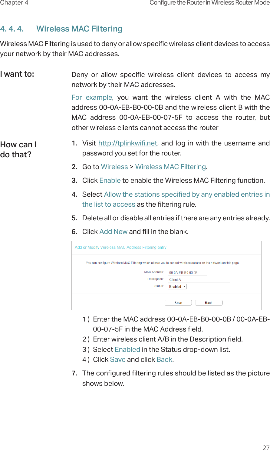 27Chapter 4 Configure the Router in Wireless Router Mode4. 4. 4.  Wireless MAC FilteringWireless MAC Filtering is used to deny or allow specific wireless client devices to access your network by their MAC addresses.Deny or allow specific wireless client devices to access my network by their MAC addresses.For example, you want the wireless client A with the MAC address 00-0A-EB-B0-00-0B and the wireless client B with the MAC address 00-0A-EB-00-07-5F to access the router, but other wireless clients cannot access the router1.  Visit  http://tplinkwifi.net, and log in with the username and password you set for the router.2.  Go to Wireless &gt; Wireless MAC Filtering.3.  Click Enable to enable the Wireless MAC Filtering function.4.  Select Allow the stations specified by any enabled entries in the list to access as the filtering rule.5.  Delete all or disable all entries if there are any entries already.6.  Click Add New and fill in the blank.1 )  Enter the MAC address 00-0A-EB-B0-00-0B / 00-0A-EB-00-07-5F in the MAC Address field.2 )  Enter wireless client A/B in the Description field.3 )  Select Enabled in the Status drop-down list.4 )  Click Save and click Back.7.  The configured filtering rules should be listed as the picture shows below.I want to:How can I do that?