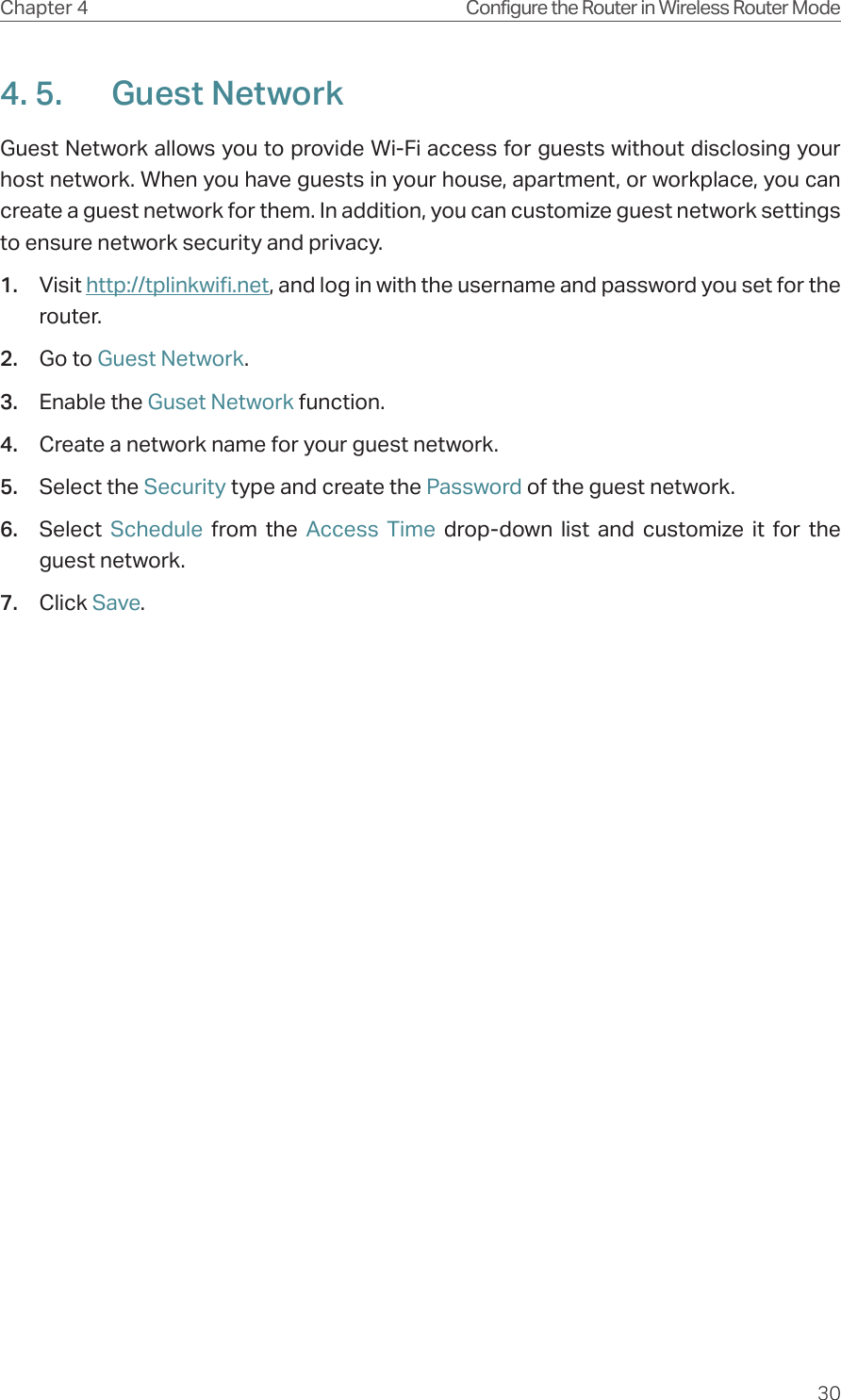 30Chapter 4 Configure the Router in Wireless Router Mode4. 5.  Guest NetworkGuest Network allows you to provide Wi-Fi access for guests without disclosing your host network. When you have guests in your house, apartment, or workplace, you can create a guest network for them. In addition, you can customize guest network settings to ensure network security and privacy.1.  Visit http://tplinkwifi.net, and log in with the username and password you set for the router.2.  Go to Guest Network.3.  Enable the Guset Network function.4.  Create a network name for your guest network.5.  Select the Security type and create the Password of the guest network.6.  Select  Schedule  from the Access Time drop-down list and customize it for the guest network.7.  Click Save.