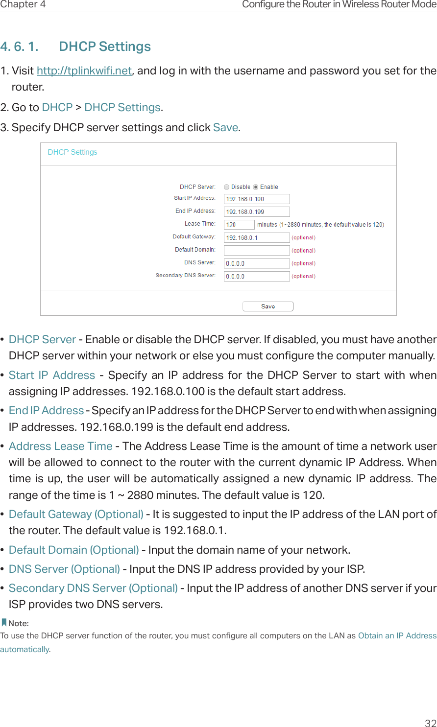 32Chapter 4 Configure the Router in Wireless Router Mode4. 6. 1.  DHCP Settings1. Visit http://tplinkwifi.net, and log in with the username and password you set for the router.2. Go to DHCP &gt; DHCP Settings. 3. Specify DHCP server settings and click Save.•  DHCP Server - Enable or disable the DHCP server. If disabled, you must have another DHCP server within your network or else you must configure the computer manually.•  Start IP Address - Specify an IP address for the DHCP Server to start with when assigning IP addresses. 192.168.0.100 is the default start address.•  End IP Address - Specify an IP address for the DHCP Server to end with when assigning IP addresses. 192.168.0.199 is the default end address.•  Address Lease Time - The Address Lease Time is the amount of time a network user will be allowed to connect to the router with the current dynamic IP Address. When time is up, the user will be automatically assigned a new dynamic IP address. The range of the time is 1 ~ 2880 minutes. The default value is 120.•  Default Gateway (Optional) - It is suggested to input the IP address of the LAN port of the router. The default value is 192.168.0.1.•  Default Domain (Optional) - Input the domain name of your network.•  DNS Server (Optional) - Input the DNS IP address provided by your ISP.•  Secondary DNS Server (Optional) - Input the IP address of another DNS server if your ISP provides two DNS servers. Note:To use the DHCP server function of the router, you must configure all computers on the LAN as Obtain an IP Address automatically.