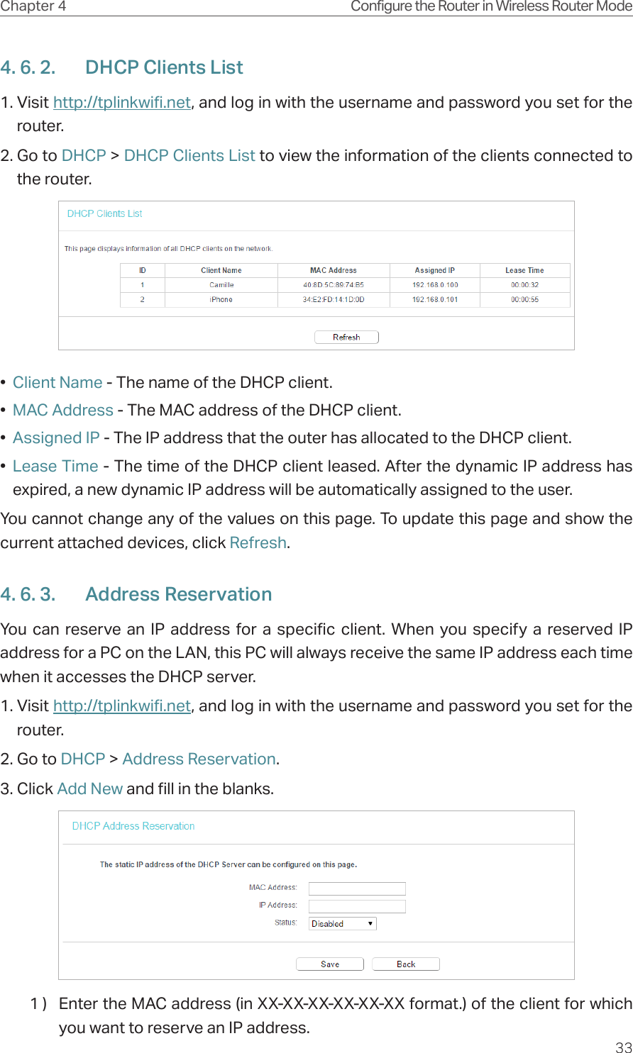 33Chapter 4 Configure the Router in Wireless Router Mode4. 6. 2.  DHCP Clients List1. Visit http://tplinkwifi.net, and log in with the username and password you set for the router.2. Go to DHCP &gt; DHCP Clients List to view the information of the clients connected to the router.•  Client Name - The name of the DHCP client.•  MAC Address - The MAC address of the DHCP client. •  Assigned IP - The IP address that the outer has allocated to the DHCP client.•  Lease Time - The time of the DHCP client leased. After the dynamic IP address has expired, a new dynamic IP address will be automatically assigned to the user.  You cannot change any of the values on this page. To update this page and show the current attached devices, click Refresh.4. 6. 3.  Address ReservationYou can reserve an IP address for a specific client. When you specify a reserved IP address for a PC on the LAN, this PC will always receive the same IP address each time when it accesses the DHCP server.1. Visit http://tplinkwifi.net, and log in with the username and password you set for the router.2. Go to DHCP &gt; Address Reservation.3. Click Add New and fill in the blanks.1 )  Enter the MAC address (in XX-XX-XX-XX-XX-XX format.) of the client for which you want to reserve an IP address.