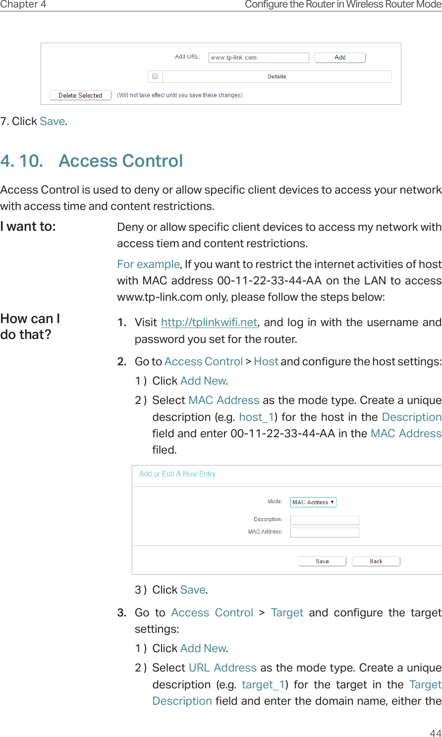 44Chapter 4 Configure the Router in Wireless Router Mode7. Click Save.4. 10.  Access ControlAccess Control is used to deny or allow specific client devices to access your network with access time and content restrictions.Deny or allow specific client devices to access my network with access tiem and content restrictions.For example, If you want to restrict the internet activities of host with MAC address 00-11-22-33-44-AA on the LAN to access www.tp-link.com only, please follow the steps below:1.  Visit  http://tplinkwifi.net, and log in with the username and password you set for the router.2.  Go to Access Control &gt; Host and configure the host settings:1 )  Click Add New.2 )  Select MAC Address as the mode type. Create a unique description (e.g. host_1) for the host in the Description field and enter 00-11-22-33-44-AA in the MAC Address filed.3 )  Click Save.3.  Go to Access Control &gt; Target and configure the target settings:1 )  Click Add New.2 )  Select URL Address as the mode type. Create a unique description (e.g. target_1) for the target in the Target Description field and enter the domain name, either the I want to:How can I do that?