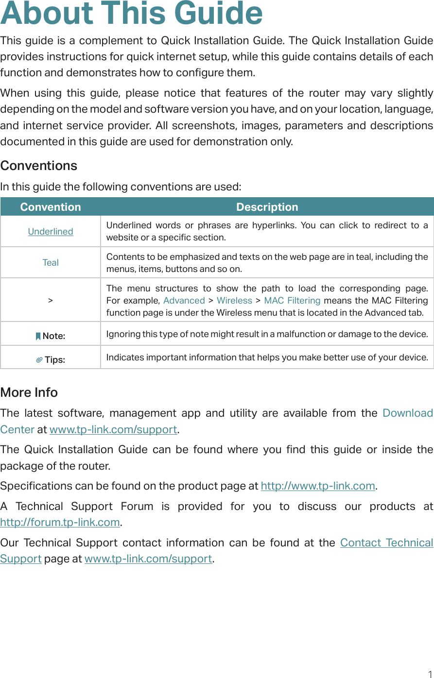 1About This GuideThis guide is a complement to Quick Installation Guide. The Quick Installation Guide provides instructions for quick internet setup, while this guide contains details of each function and demonstrates how to configure them. When using this guide, please notice that features of the router may vary slightly depending on the model and software version you have, and on your location, language, and internet service provider. All screenshots, images, parameters and descriptions documented in this guide are used for demonstration only.ConventionsIn this guide the following conventions are used:Convention DescriptionUnderlined Underlined words or phrases are hyperlinks. You can click to redirect to a website or a specific section.Teal Contents to be emphasized and texts on the web page are in teal, including the menus, items, buttons and so on.&gt;The menu structures to show the path to load the corresponding page. For example, Advanced &gt; Wireless &gt; MAC Filtering means the MAC Filtering function page is under the Wireless menu that is located in the Advanced tab.Note: Ignoring this type of note might result in a malfunction or damage to the device.Tips: Indicates important information that helps you make better use of your device.More InfoThe latest software, management app and utility are available from the Download Center at www.tp-link.com/support.The Quick Installation Guide can be found where you find this guide or inside the package of the router.Specifications can be found on the product page at http://www.tp-link.com.A Technical Support Forum is provided for you to discuss our products at  http://forum.tp-link.com.Our Technical Support contact information can be found at the Contact Technical Support page at www.tp-link.com/support.