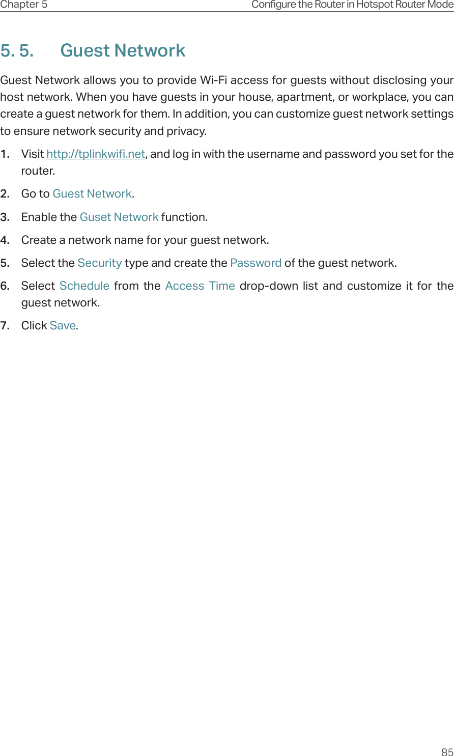 85Chapter 5 Configure the Router in Hotspot Router Mode5. 5.  Guest NetworkGuest Network allows you to provide Wi-Fi access for guests without disclosing your host network. When you have guests in your house, apartment, or workplace, you can create a guest network for them. In addition, you can customize guest network settings to ensure network security and privacy.1.  Visit http://tplinkwifi.net, and log in with the username and password you set for the router.2.  Go to Guest Network.3.  Enable the Guset Network function.4.  Create a network name for your guest network.5.  Select the Security type and create the Password of the guest network.6.  Select  Schedule  from the Access Time drop-down list and customize it for the guest network.7.  Click Save.