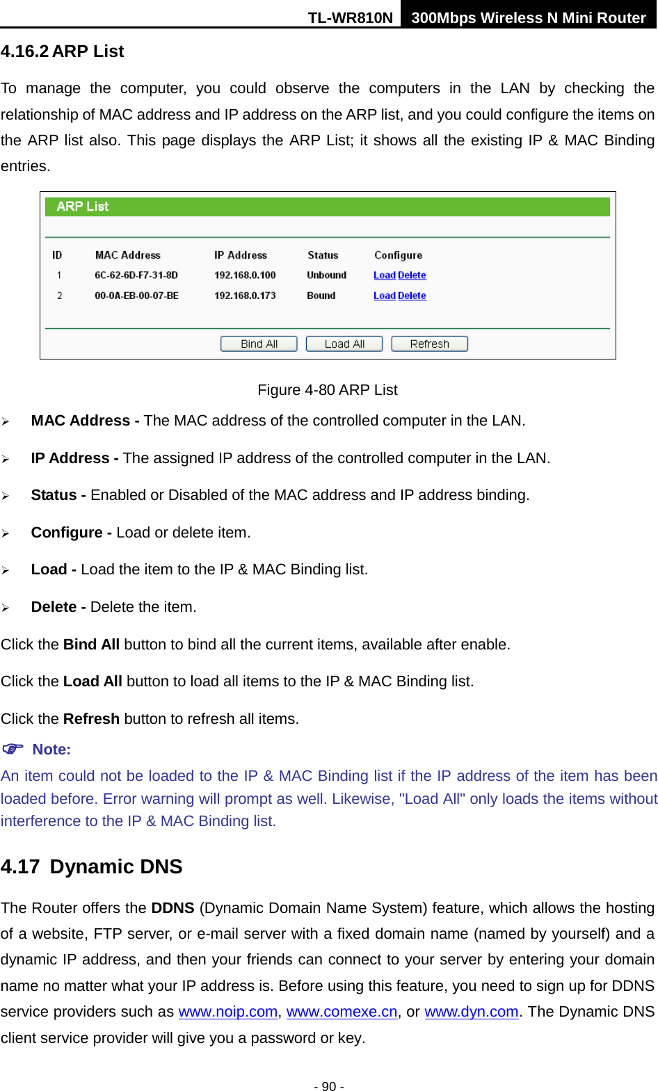 TL-WR810N 300Mbps Wireless N Mini Router  - 90 - 4.16.2 ARP List To manage the computer, you could observe the computers in the LAN by checking the relationship of MAC address and IP address on the ARP list, and you could configure the items on the ARP list also. This page displays the ARP List; it shows all the existing IP &amp; MAC Binding entries.  Figure 4-80 ARP List  MAC Address - The MAC address of the controlled computer in the LAN.  IP Address - The assigned IP address of the controlled computer in the LAN.  Status - Enabled or Disabled of the MAC address and IP address binding.  Configure - Load or delete item.  Load - Load the item to the IP &amp; MAC Binding list.  Delete - Delete the item. Click the Bind All button to bind all the current items, available after enable. Click the Load All button to load all items to the IP &amp; MAC Binding list. Click the Refresh button to refresh all items.  Note: An item could not be loaded to the IP &amp; MAC Binding list if the IP address of the item has been loaded before. Error warning will prompt as well. Likewise, &quot;Load All&quot; only loads the items without interference to the IP &amp; MAC Binding list. 4.17 Dynamic DNS The Router offers the DDNS (Dynamic Domain Name System) feature, which allows the hosting of a website, FTP server, or e-mail server with a fixed domain name (named by yourself) and a dynamic IP address, and then your friends can connect to your server by entering your domain name no matter what your IP address is. Before using this feature, you need to sign up for DDNS service providers such as www.noip.com, www.comexe.cn, or www.dyn.com. The Dynamic DNS client service provider will give you a password or key. 