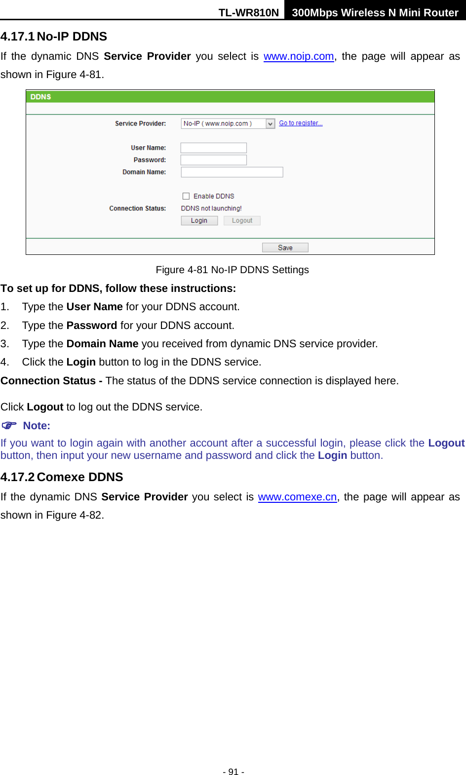 TL-WR810N 300Mbps Wireless N Mini Router  - 91 - 4.17.1 No-IP DDNS If  the  dynamic DNS Service Provider you select is www.noip.com,  the page will appear as shown in Figure 4-81.  Figure 4-81 No-IP DDNS Settings To set up for DDNS, follow these instructions: 1. Type the User Name for your DDNS account.   2. Type the Password for your DDNS account.   3. Type the Domain Name you received from dynamic DNS service provider. 4. Click the Login button to log in the DDNS service. Connection Status - The status of the DDNS service connection is displayed here. Click Logout to log out the DDNS service.  Note: If you want to login again with another account after a successful login, please click the Logout button, then input your new username and password and click the Login button. 4.17.2 Comexe DDNS If the dynamic DNS Service Provider you select is www.comexe.cn, the page will appear as shown in Figure 4-82. 