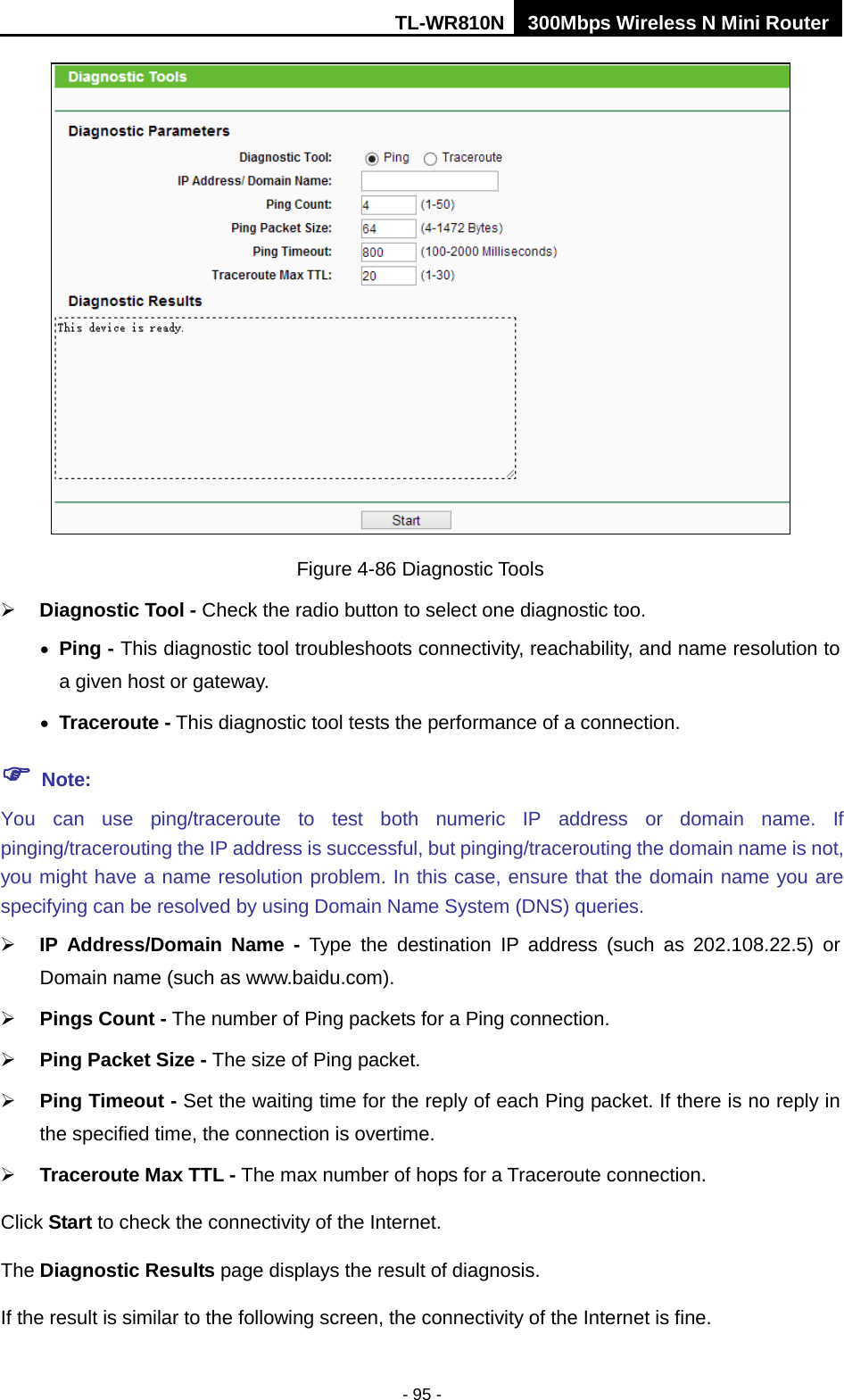 TL-WR810N 300Mbps Wireless N Mini Router  - 95 -  Figure 4-86 Diagnostic Tools  Diagnostic Tool - Check the radio button to select one diagnostic too. • Ping - This diagnostic tool troubleshoots connectivity, reachability, and name resolution to a given host or gateway.   • Traceroute - This diagnostic tool tests the performance of a connection.  Note: You can use ping/traceroute to test both numeric IP address or domain name. If pinging/tracerouting the IP address is successful, but pinging/tracerouting the domain name is not, you might have a name resolution problem. In this case, ensure that the domain name you are specifying can be resolved by using Domain Name System (DNS) queries.  IP Address/Domain Name - Type the  destination IP address (such as 202.108.22.5) or Domain name (such as www.baidu.com).  Pings Count - The number of Ping packets for a Ping connection.   Ping Packet Size - The size of Ping packet.  Ping Timeout - Set the waiting time for the reply of each Ping packet. If there is no reply in the specified time, the connection is overtime.    Traceroute Max TTL - The max number of hops for a Traceroute connection. Click Start to check the connectivity of the Internet.   The Diagnostic Results page displays the result of diagnosis. If the result is similar to the following screen, the connectivity of the Internet is fine. 