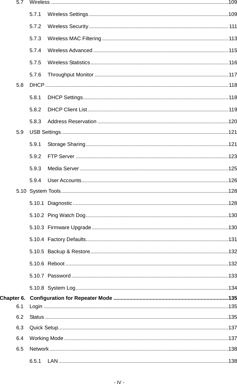  - IV - 5.7 Wireless ..........................................................................................................................109 5.7.1 Wireless Settings ................................................................................................109 5.7.2 Wireless Security ................................................................................................ 111 5.7.3 Wireless MAC Filtering ....................................................................................... 113 5.7.4 Wireless Advanced ............................................................................................. 115 5.7.5 Wireless Statistics ............................................................................................... 116 5.7.6 Throughput Monitor ............................................................................................ 117 5.8 DHCP .............................................................................................................................. 118 5.8.1 DHCP Settings .................................................................................................... 118 5.8.2 DHCP Client List ................................................................................................. 119 5.8.3 Address Reservation ..........................................................................................120 5.9 USB Settings ...................................................................................................................121 5.9.1 Storage Sharing ..................................................................................................121 5.9.2 FTP Server .........................................................................................................123 5.9.3 Media Server ......................................................................................................125 5.9.4 User Accounts .....................................................................................................126 5.10 System Tools ...................................................................................................................128 5.10.1 Diagnostic ...........................................................................................................128 5.10.2 Ping Watch Dog ..................................................................................................130 5.10.3 Firmware Upgrade ..............................................................................................130 5.10.4 Factory Defaults..................................................................................................131 5.10.5 Backup &amp; Restore ...............................................................................................132 5.10.6 Reboot ................................................................................................................132 5.10.7 Password ............................................................................................................133 5.10.8 System Log .........................................................................................................134 Chapter 6. Configuration for Repeater Mode ...............................................................................135 6.1 Login ...............................................................................................................................135 6.2 Status ..............................................................................................................................135 6.3 Quick Setup .....................................................................................................................137 6.4 Working Mode .................................................................................................................137 6.5 Network ...........................................................................................................................138 6.5.1 LAN .....................................................................................................................138 