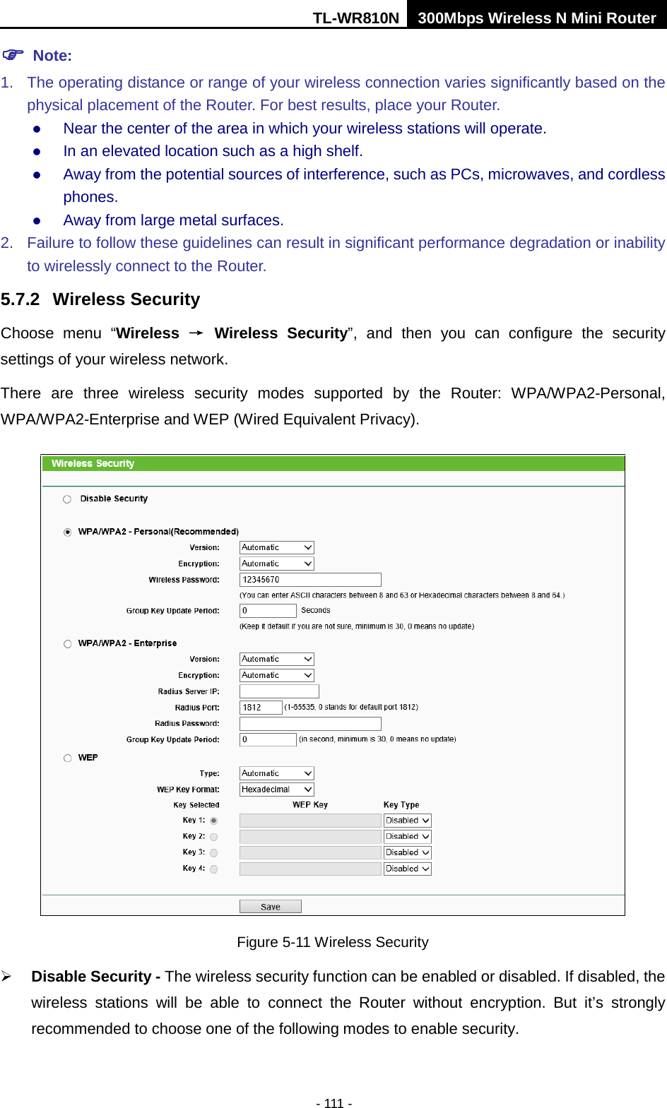 TL-WR810N 300Mbps Wireless N Mini Router  - 111 -  Note:   1. The operating distance or range of your wireless connection varies significantly based on the physical placement of the Router. For best results, place your Router.  Near the center of the area in which your wireless stations will operate.    In an elevated location such as a high shelf.    Away from the potential sources of interference, such as PCs, microwaves, and cordless phones.    Away from large metal surfaces.   2. Failure to follow these guidelines can result in significant performance degradation or inability to wirelessly connect to the Router.   5.7.2 Wireless Security Choose menu “Wireless → Wireless  Security”, and then you can configure the security settings of your wireless network. There are three wireless security modes supported by the Router: WPA/WPA2-Personal, WPA/WPA2-Enterprise and WEP (Wired Equivalent Privacy).  Figure 5-11 Wireless Security  Disable Security - The wireless security function can be enabled or disabled. If disabled, the wireless stations will be able to connect the Router without encryption. But it’s strongly recommended to choose one of the following modes to enable security. 