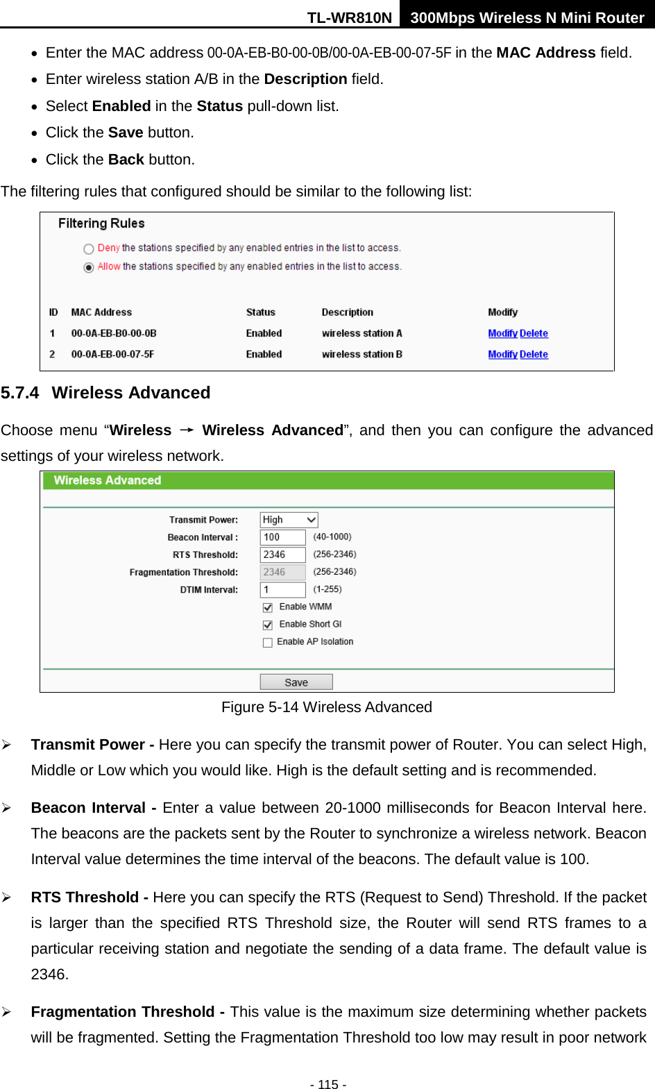 TL-WR810N 300Mbps Wireless N Mini Router  - 115 - • Enter the MAC address 00-0A-EB-B0-00-0B/00-0A-EB-00-07-5F in the MAC Address field. • Enter wireless station A/B in the Description field. • Select Enabled in the Status pull-down list. • Click the Save button. • Click the Back button. The filtering rules that configured should be similar to the following list:  5.7.4 Wireless Advanced Choose menu “Wireless → Wireless  Advanced”, and then you can configure the advanced settings of your wireless network.  Figure 5-14 Wireless Advanced  Transmit Power - Here you can specify the transmit power of Router. You can select High, Middle or Low which you would like. High is the default setting and is recommended.  Beacon Interval - Enter a value between 20-1000 milliseconds for Beacon Interval here. The beacons are the packets sent by the Router to synchronize a wireless network. Beacon Interval value determines the time interval of the beacons. The default value is 100.    RTS Threshold - Here you can specify the RTS (Request to Send) Threshold. If the packet is larger than the specified RTS Threshold size, the Router will send RTS frames to a particular receiving station and negotiate the sending of a data frame. The default value is 2346.    Fragmentation Threshold - This value is the maximum size determining whether packets will be fragmented. Setting the Fragmentation Threshold too low may result in poor network 