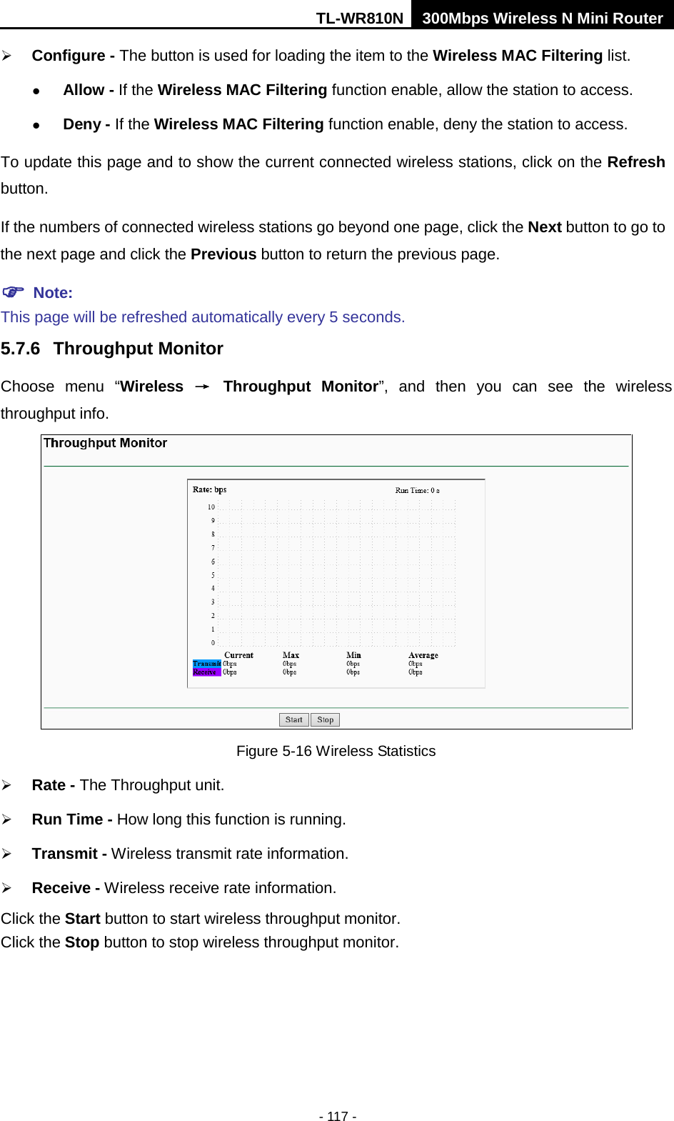 TL-WR810N 300Mbps Wireless N Mini Router  - 117 -  Configure - The button is used for loading the item to the Wireless MAC Filtering list.  Allow - If the Wireless MAC Filtering function enable, allow the station to access.  Deny - If the Wireless MAC Filtering function enable, deny the station to access. To update this page and to show the current connected wireless stations, click on the Refresh button.   If the numbers of connected wireless stations go beyond one page, click the Next button to go to the next page and click the Previous button to return the previous page.  Note:   This page will be refreshed automatically every 5 seconds. 5.7.6 Throughput Monitor Choose menu “Wireless → Throughput Monitor”,  and then you can see the wireless throughput info.  Figure 5-16 Wireless Statistics  Rate - The Throughput unit.  Run Time - How long this function is running.  Transmit - Wireless transmit rate information.  Receive - Wireless receive rate information. Click the Start button to start wireless throughput monitor. Click the Stop button to stop wireless throughput monitor. 